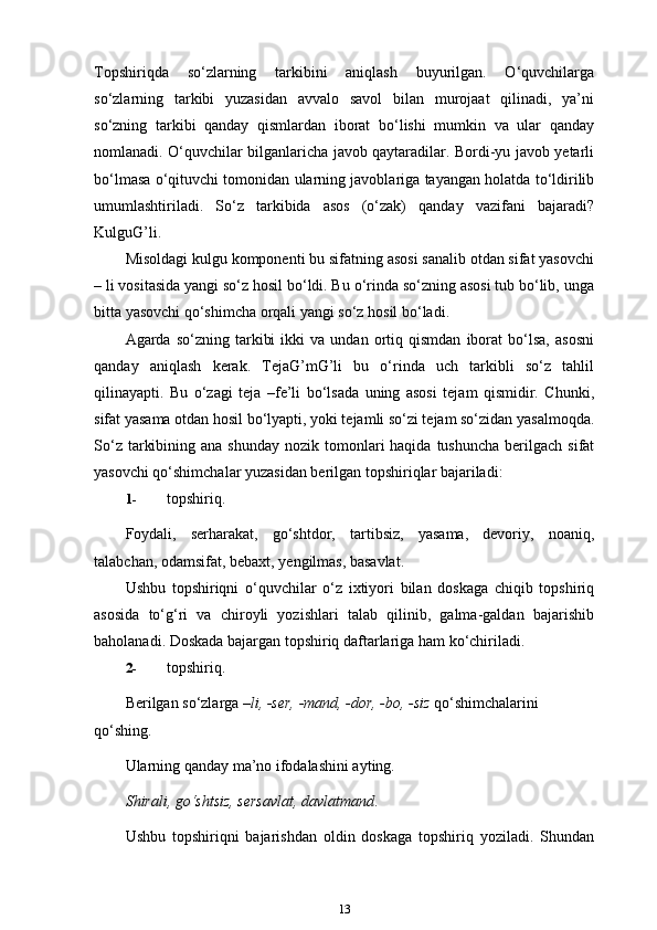 Topshiriqda   so‘zlarning   tarkibini   aniqlash   buyurilgan.   O‘quvchilarga
so‘zlarning   tarkibi   yuzasidan   avvalo   savol   bilan   murojaat   qilinadi,   ya’ni
so‘zning   tarkibi   qanday   qismlardan   iborat   bo‘lishi   mumkin   va   ular   qanday
nomlanadi. O‘quvchilar bilganlaricha javob qaytaradilar. Bordi-yu javob yetarli
bo‘lmasa o‘qituvchi tomonidan ularning javoblariga tayangan holatda to‘ldirilib
umumlashtiriladi.   So‘z   tarkibida   asos   (o‘zak)   qanday   vazifani   bajaradi?
KulguG’li.
Misoldagi kulgu komponenti bu sifatning asosi sanalib otdan sifat yasovchi
– li vositasida yangi so‘z hosil bo‘ldi. Bu o‘rinda so‘zning asosi tub bo‘lib, unga
bitta yasovchi qo‘shimcha orqali yangi so‘z hosil   bo‘ladi.
Agarda  so‘zning   tarkibi   ikki   va   undan   ortiq   qismdan   iborat   bo‘lsa,   asosni
qanday   aniqlash   kerak.   TejaG’mG’li   bu   o‘rinda   uch   tarkibli   so‘z   tahlil
qilinayapti.   Bu   o‘zagi   teja   –fe’li   bo‘lsada   uning   asosi   tejam   qismidir.   Chunki,
sifat yasama otdan hosil bo‘lyapti, yoki tejamli so‘zi tejam so‘zidan yasalmoqda.
So‘z  tarkibining  ana  shunday  nozik tomonlari  haqida  tushuncha  berilgach  sifat
yasovchi qo‘shimchalar yuzasidan berilgan topshiriqlar bajariladi:
1- topshiriq.
Foydali,   serharakat,   go‘shtdor,   tartibsiz,   yasama,   devoriy,   noaniq,
talabchan, odamsifat, bebaxt, yengilmas, basavlat.
Ushbu   topshiriqni   o‘quvchilar   o‘z   ixtiyori   bilan   doskaga   chiqib   topshiriq
asosida   to‘g‘ri   va   chiroyli   yozishlari   talab   qilinib,   galma-galdan   bajarishib
baholanadi. Doskada bajargan topshiriq daftarlariga ham ko‘chiriladi.
2- topshiriq.
Berilgan so‘zlarga  –li, -ser, -mand, -dor, -bo, -siz  qo‘shimchalarini 
qo‘shing.
Ularning qanday ma’no ifodalashini ayting.
Shirali, go‘shtsiz, sersavlat, davlatmand .
Ushbu   topshiriqni   bajarishdan   oldin   doskaga   topshiriq   yoziladi.   Shundan
13 