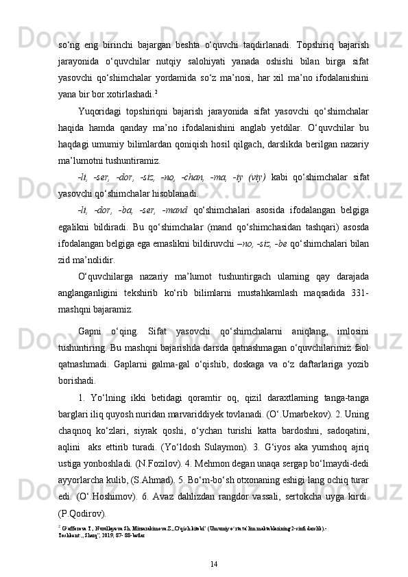 so‘ng   eng   birinchi   bajargan   beshta   o‘quvchi   taqdirlanadi.   Topshiriq   bajarish
jarayonida   o‘quvchilar   nutqiy   salohiyati   yanada   oshishi   bilan   birga   sifat
yasovchi   qo‘shimchalar   yordamida   so‘z   ma’nosi,   har   xil   ma’no   ifodalanishini
yana bir bor xotirlashadi. 2
Yuqoridagi   topshiriqni   bajarish   jarayonida   sifat   yasovchi   qo‘shimchalar
haqida   hamda   qanday   ma’no   ifodalanishini   anglab   yetdilar.   O‘quvchilar   bu
haqdagi  umumiy bilimlardan qoniqish  hosil  qilgach, darslikda berilgan nazariy
ma’lumotni tushuntiramiz.
-li,   -ser,   -dor,   -siz,   -no,   -chan,   -ma,   -iy   (viy)   kabi   qo‘shimchalar   sifat
yasovchi qo‘shimchalar hisoblanadi.
-li,   -dor,   -ba,   -ser,   -mand   qo‘shimchalari   asosida   ifodalangan   belgiga
egalikni   bildiradi.   Bu   qo‘shimchalar   (mand   qo‘shimchasidan   tashqari)   asosda
ifodalangan belgiga ega emaslikni bildiruvchi – no, -siz, -be  qo‘shimchalari bilan
zid ma’nolidir.
O‘quvchilarga   nazariy   ma’lumot   tushuntirgach   ularning   qay   darajada
anglanganligini   tekshirib   ko‘rib   bilimlarni   mustahkamlash   maqsadida   331-
mashqni bajaramiz.
Gapni   o‘qing.   Sifat   yasovchi   qo‘shimchalarni   aniqlang,   imlosini
tushuntiring. Bu mashqni bajarishda darsda qatnashmagan o‘quvchilarimiz faol
qatnashmadi.   Gaplarni   galma-gal   o‘qishib,   doskaga   va   o‘z   daftarlariga   yozib
borishadi.
1.   Yo‘lning   ikki   betidagi   qoramtir   oq,   qizil   daraxtlarning   tanga-tanga
barglari iliq quyosh nuridan marvariddiyek tovlanadi. (O‘.Umarbekov). 2. Uning
chaqnoq   ko‘zlari,   siyrak   qoshi,   o‘ychan   turishi   katta   bardoshni,   sadoqatini,
aqlini     aks   ettirib   turadi.   (Yo‘ldosh   Sulaymon).   3.   G‘iyos   aka   yumshoq   ajriq
ustiga yonboshladi. (N.Fozilov). 4. Mehmon degan unaqa sergap bo‘lmaydi-dedi
ayyorlarcha kulib, (S.Ahmad). 5. Bo‘m-bo‘sh otxonaning eshigi lang ochiq turar
edi.   (O‘.Hoshimov).   6.   Avaz   dahlizdan   rangdor   vassali,   sertokcha   uyga   kirdi.
(P.Qodirov).
2
  G afforova T., Nurullayeva Sh. Mirzarakimova Z.,,O qish kitobi” (Umumiyʻ ʻ   o rta ta’lim maktablarining 2-sinfi darslik).-	ʻ
Toshkent: ,,Sharq”, 2019, 87-   88-betlar
14 