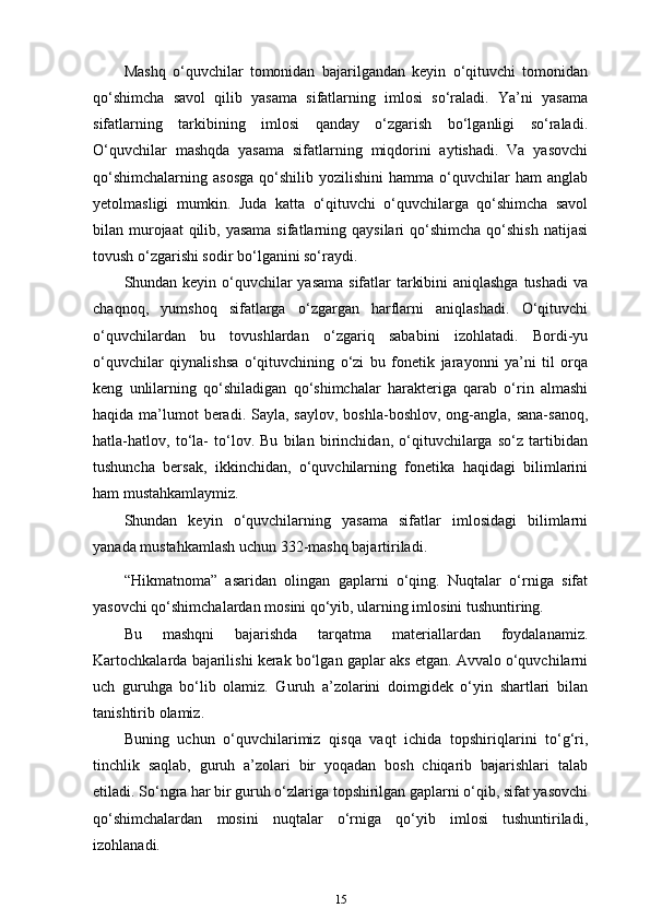 Mashq   o‘quvchilar   tomonidan   bajarilgandan   keyin   o‘qituvchi   tomonidan
qo‘shimcha   savol   qilib   yasama   sifatlarning   imlosi   so‘raladi.   Ya’ni   yasama
sifatlarning   tarkibining   imlosi   qanday   o‘zgarish   bo‘lganligi   so‘raladi.
O‘quvchilar   mashqda   yasama   sifatlarning   miqdorini   aytishadi.   Va   yasovchi
qo‘shimchalarning   asosga   qo‘shilib  yozilishini  hamma  o‘quvchilar   ham   anglab
yetolmasligi   mumkin.   Juda   katta   o‘qituvchi   o‘quvchilarga   qo‘shimcha   savol
bilan murojaat  qilib, yasama  sifatlarning qaysilari  qo‘shimcha qo‘shish  natijasi
tovush o‘zgarishi sodir bo‘lganini so‘raydi.
Shundan keyin o‘quvchilar  yasama  sifatlar tarkibini  aniqlashga  tushadi  va
chaqnoq,   yumshoq   sifatlarga   o‘zgargan   harflarni   aniqlashadi.   O‘qituvchi
o‘quvchilardan   bu   tovushlardan   o‘zgariq   sababini   izohlatadi.   Bordi-yu
o‘quvchilar   qiynalishsa   o‘qituvchining   o‘zi   bu   fonetik   jarayonni   ya’ni   til   orqa
keng   unlilarning   qo‘shiladigan   qo‘shimchalar   harakteriga   qarab   o‘rin   almashi
haqida ma’lumot  beradi. Sayla, saylov,  boshla-boshlov,  ong-angla, sana-sanoq,
hatla-hatlov,   to‘la-   to‘lov.   Bu   bilan   birinchidan,   o‘qituvchilarga   so‘z   tartibidan
tushuncha   bersak,   ikkinchidan,   o‘quvchilarning   fonetika   haqidagi   bilimlarini
ham mustahkamlaymiz.
Shundan   keyin   o‘quvchilarning   yasama   sifatlar   imlosidagi   bilimlarni
yanada mustahkamlash uchun 332-mashq bajartiriladi.
“Hikmatnoma”   asaridan   olingan   gaplarni   o‘qing.   Nuqtalar   o‘rniga   sifat
yasovchi qo‘shimchalardan mosini qo‘yib, ularning imlosini tushuntiring.
Bu   mashqni   bajarishda   tarqatma   materiallardan   foydalanamiz.
Kartochkalarda bajarilishi kerak bo‘lgan gaplar aks etgan. Avvalo o‘quvchilarni
uch   guruhga   bo‘lib   olamiz.   Guruh   a’zolarini   doimgidek   o‘yin   shartlari   bilan
tanishtirib   olamiz.
Buning   uchun   o‘quvchilarimiz   qisqa   vaqt   ichida   topshiriqlarini   to‘g‘ri,
tinchlik   saqlab,   guruh   a’zolari   bir   yoqadan   bosh   chiqarib   bajarishlari   talab
etiladi. So‘ngra har bir guruh o‘zlariga topshirilgan gaplarni o‘qib, sifat yasovchi
qo‘shimchalardan   mosini   nuqtalar   o‘rniga   qo‘yib   imlosi   tushuntiriladi,
izohlanadi.
15 