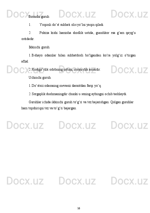 Birinchi guruh
1. Yoqimli do‘st suhbati olis yo‘lni yaqin qiladi.
2. Pokiza   kishi   hamisha   shodlik   ustida,   gunohkor   esa   g‘am   qayg‘u
ostidadir.
Ikkinchi guruh.
1. Behayo   odamlar   bilan   suhbatdosh   bo‘lgandan   ko‘ra   yolg‘iz   o‘tirgan
afzal.
2. Rostgo‘ylik odobning ustuni, insoniylik   asosidir.
Uchinchi guruh.
1. Do‘stsiz odamning mevasiz daraxtdan farqi   yo‘q.
2. Sergaplik dushmaningdir chunki u sening aybingni ochib   tashlaydi.
Guruhlar ichida ikkinchi guruh to‘g‘ri va tez bajarishgan. Qolgan guruhlar 
ham topshiriqni tez va to‘g‘ri   bajargan.
16 
