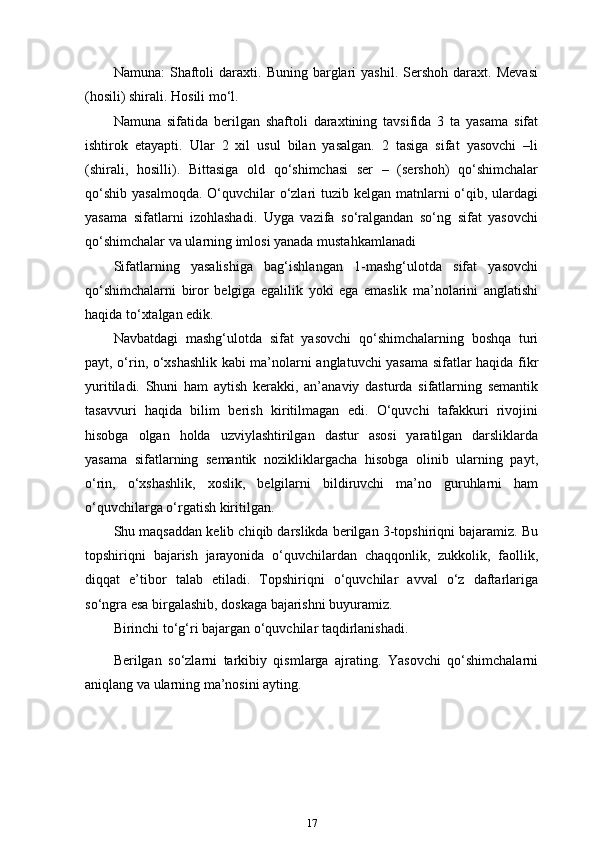 Namuna:   Shaftoli   daraxti.   Buning  barglari   yashil.   Sershoh   daraxt.  Mevasi
(hosili) shirali. Hosili mo‘l.
Namuna   sifatida   berilgan   shaftoli   daraxtining   tavsifida   3   ta   yasama   sifat
ishtirok   etayapti.   Ular   2   xil   usul   bilan   yasalgan.   2   tasiga   sifat   yasovchi   –li
(shirali,   hosilli).   Bittasiga   old   qo‘shimchasi   ser   –   (sershoh)   qo‘shimchalar
qo‘shib yasalmoqda.  O‘quvchilar  o‘zlari tuzib kelgan matnlarni  o‘qib, ulardagi
yasama   sifatlarni   izohlashadi.   Uyga   vazifa   so‘ralgandan   so‘ng   sifat   yasovchi
qo‘shimchalar va ularning imlosi yanada mustahkamlanadi
Sifatlarning   yasalishiga   bag‘ishlangan   1-mashg‘ulotda   sifat   yasovchi
qo‘shimchalarni   biror   belgiga   egalilik   yoki   ega   emaslik   ma’nolarini   anglatishi
haqida to‘xtalgan edik.
Navbatdagi   mashg‘ulotda   sifat   yasovchi   qo‘shimchalarning   boshqa   turi
payt, o‘rin, o‘xshashlik kabi ma’nolarni anglatuvchi yasama sifatlar haqida fikr
yuritiladi.   Shuni   ham   aytish   kerakki,   an’anaviy   dasturda   sifatlarning   semantik
tasavvuri   haqida   bilim   berish   kiritilmagan   edi.   O‘quvchi   tafakkuri   rivojini
hisobga   olgan   holda   uzviylashtirilgan   dastur   asosi   yaratilgan   darsliklarda
yasama   sifatlarning   semantik   nozikliklargacha   hisobga   olinib   ularning   payt,
o‘rin,   o‘xshashlik,   xoslik,   belgilarni   bildiruvchi   ma’no   guruhlarni   ham
o‘quvchilarga o‘rgatish   kiritilgan.
Shu maqsaddan kelib chiqib darslikda berilgan 3-topshiriqni bajaramiz. Bu
topshiriqni   bajarish   jarayonida   o‘quvchilardan   chaqqonlik,   zukkolik,   faollik,
diqqat   e’tibor   talab   etiladi.   Topshiriqni   o‘quvchilar   avval   o‘z   daftarlariga
so‘ngra esa birgalashib, doskaga bajarishni buyuramiz.
Birinchi to‘g‘ri bajargan o‘quvchilar taqdirlanishadi.
Berilgan   so‘zlarni   tarkibiy   qismlarga   ajrating.   Yasovchi   qo‘shimchalarni
aniqlang va ularning ma’nosini ayting.
17 