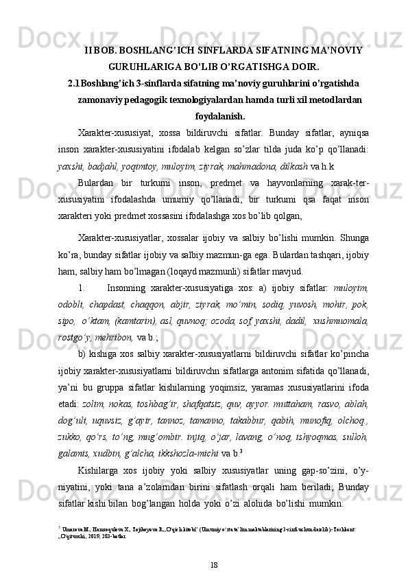 II BOB. BOSHLANG’ICH SINFLARDA SIFATNING MA’NOVIY
GURUHLARIGA BO’LIB O’RGATISHGA DOIR.
2.1 Boshlang’ich 3-sinflarda sifatning ma’noviy guruhlarini o’rgatishda
zamonaviy pedagogik texnologiyalardan hamda turli xil metodlardan
foydalanish.
Xarakter-xususiyat,   xossa   bildiruvchi   sifatlar.   Bunday   sifatlar,   ayniqsa
inson   xarakter-xususiyatini   ifodalab   kelgan   so’zlar   tilda   juda   ko’p   qo’llanadi:
yaxshi, badjahl, yoqimtoy, muloyim, ziyrak, mahmadona, dilkash  va h.k
Bulardan   bir   turkumi   inson,   predmet   va   hayvonlarning   xarak-ter-
xususiyatini   ifodalashda   umumiy   qo’llanadi,   bir   turkumi   qsa   faqat   inson
xarakteri yoki predmet xossasini ifodalashga xos bo’lib qolgan,
Xarakter-xususiyatlar,   xossalar   ijobiy   va   salbiy   bo’lishi   mumkin.   Shunga
ko’ra, bunday sifatlar ijobiy va salbiy mazmun-ga ega. Bulardan tashqari, ijobiy
ham, salbiy ham bo’lmagan (loqayd mazmunli) sifatlar mavjud.
1. Insonning   xarakter-xususiyatiga   xos:   a)   ijobiy   sifatlar:   muloyim,
odobli,   chapdast,   chaqqon,   abjir,   ziyrak,   mo’min,   sodiq,   yuvosh,   mohir,   pok,
sipo,  o’ktam, (kamtarin), asl, quvnoq; ozoda, sof, yaxshi, dadil,  xushmuomala,
rostgo’y, mehribon,  va   b.;
b)   kishiga  xos  salbiy  xarakter-xususiyatlarni  bildiruvchi  sifatlar  ko’pincha
ijobiy xarakter-xususiyatlarni bildiruvchn sifatlarga antonim sifatida qo’llanadi,
ya’ni   bu   gruppa   sifatlar   kishilarning   yoqimsiz,   yaramas   xususiyatlarini   ifoda
etadi:   zolim, nokas, toshbag’ir, shafqatsiz,  quv, ayyor. muttaham, rasvo, ablah,
dog’uli,   uquvsiz,   g’ayir,   tannoz,   tamanno,   takabbur,   qabih,   munofiq,   olchoq.,
zukko,   qo’rs,   to’ng,   mug’ombir.   injiq,   o’jar,   lavang,   o’noq,   ishyoqmas,   sulloh,
galamis, xudbin, g’alcha, ikkshozla-michi  va b. 3
Kishilarga   xos   ijobiy   yoki   salbiy   xususiyatlar   uning   gap-so’zini,   o’y-
niyatini,   yoki   tana   a’zolarndan   birini   sifatlash   orqali   ham   beriladi;   Bunday
sifatlar kishi bilan   bog’langan   holda   yoki   o’zi   alohida   bo’lishi   mumkin:  
3
  Umarova M., Hamroqulova X., Tojiboyeva R.,,O qish kitobi” (Umumiyʻ   o rta ta’lim maktablarining 3-sinfi uchun darslik).-Toshkent: 	ʻ
„O qituvchi,,	ʻ   2019, 283-betlar.
18 