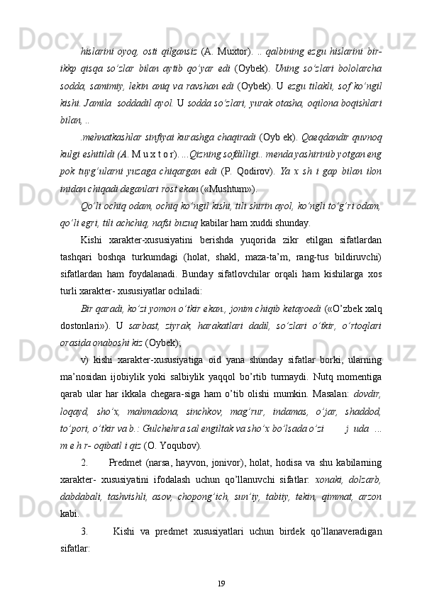 hislarini   oyoq,   osti   qilgansiz   (A.   Muxtor).   ..   qalbining   ezgu   hislarini   bir-
ikkp   qisqa   so’zlar   bilan   aytib   qo’yar   edi   (Oybek).   Uning   so’zlari   bololarcha
sodda,   samimiy,   lekin   aniq  va   ravshan   edi   (Oybek).   U   ezgu   tilakli,  sof   ko’ngil
kishi. Jamila   soddadil ayol.  U  sodda so’zlari, yurak otasha, oqilona boqishlari
bilan, ..
.mehnatkashlar sinfiyai kurashga chaqiradi   (Oyb ek).   Qaeqdandir quvnoq
kulgi eshitildi (A . M u x t o r).  ...Qizning sofdilligi.. menda yashirinib yotgan eng
pok   tuyg’ularni   yuzaga   chiqargan   edi   (P.   Qodirov).   Ya   x   sh   i   gap   bilan   ilon
inidan chiqadi deganlari rost ekan  («Mushtum»).
Qo’li ochiq odam, ochiq ko’ngil kishi, tili shirin ayol, ko’ngli to’g’ri odam,
qo’li egri, tili achchiq, nafsi buzuq  kabilar ham xuddi shunday.
Kishi   xarakter-xususiyatini   berishda   yuqorida   zikr   etilgan   sifatlardan
tashqari   boshqa   turkumdagi   (holat,   shakl,   maza-ta’m,   rang-tus   bildiruvchi)
sifatlardan   ham   foydalanadi.   Bunday   sifatlovchilar   orqali   ham   kishilarga   xos
turli xarakter- xususiyatlar ochiladi:
Bir qaradi, ko’zi yomon o’tkir ekan., jonim chiqib ketayoedi  («O’zbek xalq
dostonlari»).   U   sarbast,   ziyrak,   harakatlari   dadil,   so’zlari   o’tkir,   o’rtoqlari
orasida onaboshi kiz  (Oybek);
v)   kishi   xarakter-xususiyatiga   oid   yana   shunday   sifatlar   borki,   ularning
ma’nosidan   ijobiylik   yoki   salbiylik   yaqqol   bo’rtib   turmaydi.   Nutq   momentiga
qarab   ular   har   ikkala   chegara-siga   ham   o’tib   olishi   mumkin.   Masalan:   dovdir,
loqayd,   sho’x,   mahmadona,   sinchkov,   mag’rur,   indamas,   o’jar,   shaddod,
to’pori, o’tkir va b.: Gulchehra sal engiltak va sho’x   bo’lsada   o’zi j   uda   ...
m e h r- oqibatl i qiz  (O.   Yoqubov).
2. Predmet   (narsa,   hayvon,   jonivor),   holat,   hodisa   va   shu   kabilarning
xarakter-   xususiyatini   ifodalash   uchun   qo’llanuvchi   sifatlar:   xonaki,   dolzarb,
dabdabali,   tashvishli,   asov,   chopong’ich,   sun’iy,   tabiiy,   tekin,   qimmat,   arzon
kabi.
3. Kishi   va   predmet   xususiyatlari   uchun   birdek   qo’llanaveradigan
sifatlar:
19 