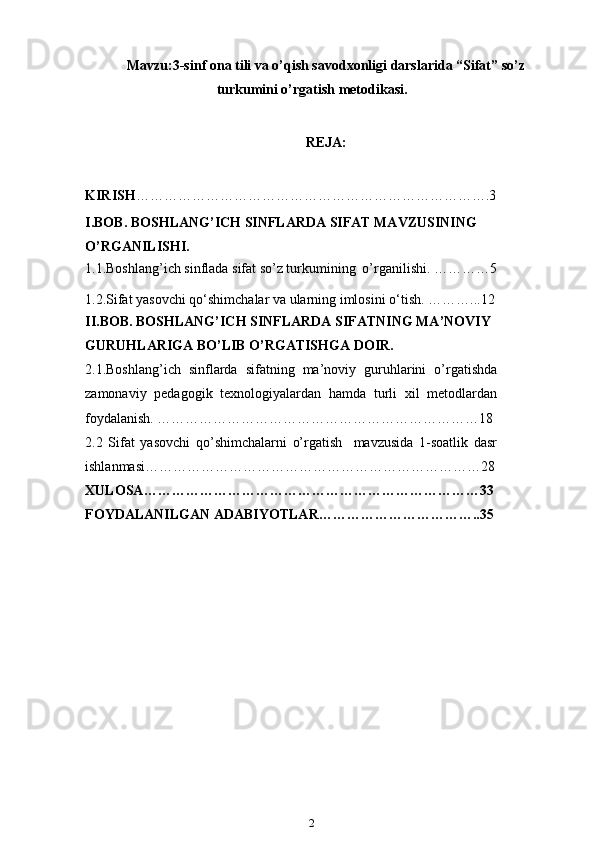 Mavzu:3-sinf  ona tili va o’qish savodxonligi darslarida “Sifat” so’z
turkumini o’rgatish  metodikasi.
REJA:
KIRISH … ……………………………………………………………….3
I.BOB. BOSHLANG’ICH SINFLARDA SIFAT MAVZUSINING 
O’RGANILISHI.
1.1.Boshlang’ich sinflada sifat so’z turkumining   o’rganilishi. …………5
1.2.Sifat yasovchi qo‘shimchalar va ularning imlosini   o‘tish. ………...12
II.BOB. BOSHLANG’ICH SINFLARDA SIFATNING MA’NOVIY 
GURUHLARIGA BO’LIB O’RGATISHGA   DOIR.
2.1.Boshlang’ich   sinflarda   sifatning   ma’noviy   guruhlarini   o’rgatishda
zamonaviy   pedagogik   texnologiyalardan   hamda   turli   xil   metodlardan
foydalanish. ……………………………………………………………18
2.2   Sifat   yasovchi   qo’shimchalarni   o’rgatish     mavzusida   1-soatlik   dasr
ishlanmasi………………………………………………………………28
XULOSA ………………………………………………………………33
FOYDALANILGAN ADABIYOTLAR ……………………………..35
2 