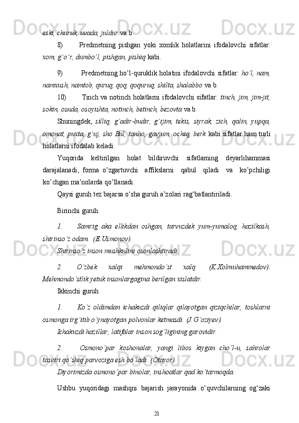 eski, churuk, uvada, juldur  va   b.
8) Predmetning   pishgan   yoki   xomlik   holatlarini   ifodalovchi   sifatlar:
xom, g’o’r, dumbo’l, pishgan, pishiq   kabi.
9) Predmetning ho’l-quruklik holatini ifodalovchi sifatlar:   ho’l, nam,
namxush, namtob, quruq, qoq, qoquruq, shilta, shalabbo  va   b.
10) Tinch va notinch holatlarni ifodalovchi sifatlar:   tinch, jim, jim-jit,
sokin, osuda, osoyishta, notinch, betinch, bezovta  va   b.
Shuningdek,   silliq,   g’adir-budir,   g’ijim,   tekis,   siyrak,   zich,   qalin,   yupqa,
omonat, puxta, g’uj, sho Bul, tanho, gavjum, ochiq, berk   kabi sifatlar ham turli
holatlarni ifodalab keladi.
Yuqorida   keltirilgan   holat   bildiruvchi   sifatlarning   deyarlihammasi
darajalanadi,   forma   o’zgartuvchi     affikslarni     qabul     qiladi     va     ko’pchiligi
ko’chgan ma’nolarda   qo’llanadi.
Qaysi guruh tez bajarsa o‘sha guruh a’zolari rag‘batlantiriladi.
Birinchi guruh.
1. Samrig   aka   ellikdan   oshgan,   tarvuzdek   yum-yumaloq,   hazilkash,
shirinso‘z odam.   (E.Usmonov).
Shirinso‘z inson mushkulini osonlashtiradi.
2. O‘zbek   xalqi   mehmondo‘st   xalq.   (K.Xolmuhammedov).
Mehmondo‘stlik yetuk insonlargagina berilgan   xislatdir.
Ikkinchi guruh
1. Ko‘z   oldimdan   ichakuzdi   qiliqlar   qilayotgan   qiziqchilar,   toshlarni
osmonga irg‘itib o‘ynayotgan polvonlar ketmasdi.   (J.G‘oziyev).
Ichakuzdi hazillar, latifalar inson sog‘ligining garovidir.
2. Osmono‘par   koshonalar,   yangi   libos   kiygan   cho‘l-u,   sahrolar
tasviri qo‘shiq parvoziga esh bo‘ladi. (Otayor).
Diyorimizda osmono‘par binolar, inshoatlar qad ko‘tarmoqda.
Ushbu   yuqoridagi   mashqni   bajarish   jarayonida   o‘quvchilarning   og‘zaki
21