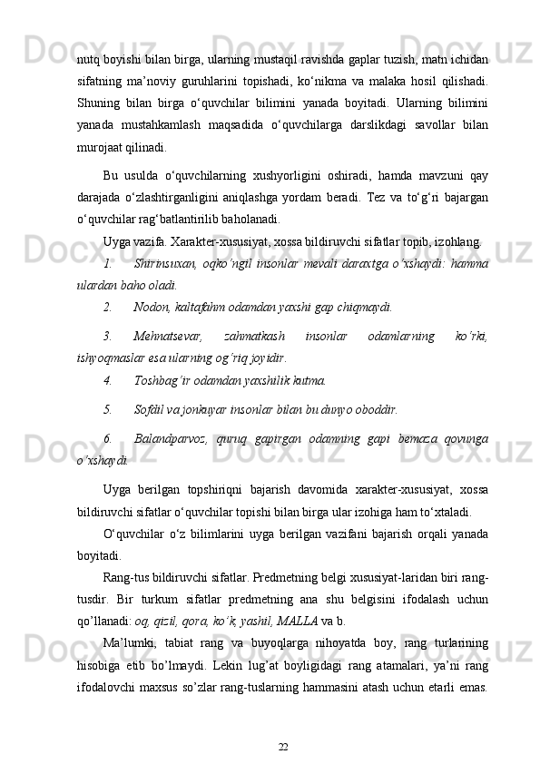 nutq boyishi bilan birga, ularning mustaqil ravishda gaplar tuzish, matn ichidan
sifatning   ma’noviy   guruhlarini   topishadi,   ko‘nikma   va   malaka   hosil   qilishadi.
Shuning   bilan   birga   o‘quvchilar   bilimini   yanada   boyitadi.   Ularning   bilimini
yanada   mustahkamlash   maqsadida   o‘quvchilarga   darslikdagi   savollar   bilan
murojaat qilinadi.
Bu   usulda   o‘quvchilarning   xushyorligini   oshiradi,   hamda   mavzuni   qay
darajada   o‘zlashtirganligini   aniqlashga   yordam   beradi.   Tez   va   to‘g‘ri   bajargan
o‘quvchilar rag‘batlantirilib baholanadi.
Uyga vazifa. Xarakter-xususiyat, xossa bildiruvchi sifatlar topib, izohlang.
1. Shirinsuxan,   oqko‘ngil   insonlar   mevali   daraxtga   o‘xshaydi:   hamma
ulardan baho oladi.
2. Nodon, kaltafahm odamdan yaxshi gap   chiqmaydi.
3. Mehnatsevar,   zahmatkash   insonlar   odamlarning   ko‘rki,
ishyoqmaslar esa ularning og‘riq   joyidir.
4. Toshbag‘ir odamdan yaxshilik   kutma.
5. Sofdil va jonkuyar insonlar bilan bu dunyo   oboddir.
6. Balandparvoz,   quruq   gapirgan   odamning   gapi   bemaza   qovunga
o‘xshaydi.
Uyga   berilgan   topshiriqni   bajarish   davomida   xarakter-xususiyat,   xossa
bildiruvchi sifatlar o‘quvchilar topishi bilan birga ular izohiga ham to‘xtaladi.
O‘quvchilar   o‘z   bilimlarini   uyga   berilgan   vazifani   bajarish   orqali   yanada
boyitadi.
Rang-tus bildiruvchi sifatlar. Predmetning belgi xususiyat-laridan biri rang-
tusdir.   Bir   turkum   sifatlar   predmetning   ana   shu   belgisini   ifodalash   uchun
qo’llanadi:  oq, qizil, qora, ko’k, yashil, MALLA  va   b.
Ma’lumki,   tabiat   rang   va   buyoqlarga   nihoyatda   boy,   rang   turlarining
hisobiga   etib   bo’lmaydi.   Lekin   lug’at   boyligidagi   rang   atamalari,   ya’ni   rang
ifodalovchi  maxsus  so’zlar  rang-tuslarning hammasini  atash  uchun etarli emas.
22 