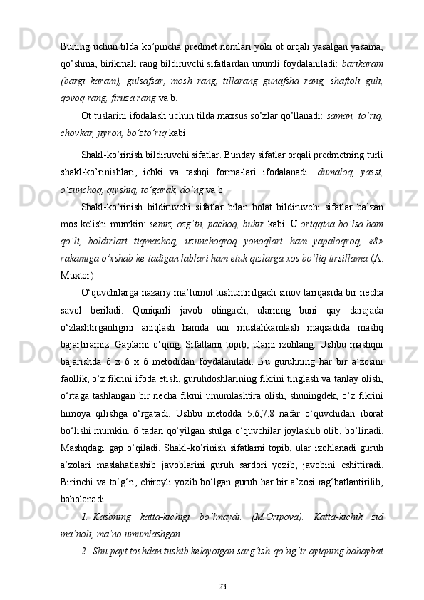 Buning uchun tilda ko’pincha predmet nomlari yoki ot orqali yasalgan yasama,
qo’shma, birikmali rang bildiruvchi sifatlardan unumli foydalaniladi:  barikaram
(bargi   karam),   gulsafsar,   mosh   rang,   tillarang   gunafsha   rang,   shaftoli   guli,
qovoq rang, firuza rang  va   b.
Ot tuslarini ifodalash uchun tilda maxsus so’zlar qo’llanadi:   saman, to’riq,
chovkar, jiyron, bo’zto’riq  kabi.
Shakl-ko’rinish bildiruvchi sifatlar. Bunday sifatlar orqali predmetning turli
shakl-ko’rinishlari,   ichki   va   tashqi   forma-lari   ifodalanadi:   dumaloq,   yassi,
o’zunchoq, qiyshiq, to’garak, do’ng  va b.
Shakl-ko’rinish   bildiruvchi   sifatlar   bilan   holat   bildiruvchi   sifatlar   ba’zan
mos kelishi mumkin:   semiz, ozg’in, pachoq, bukir   kabi. U   oriqqina bo’lsa ham
qo’li,   boldirlari   tiqmachoq,   uzunchoqroq   yonoqlari   ham   yapaloqroq,   «8»
rakamiga o’xshab ke-tadigan lablari ham etuk qizlarga xos bo’liq tirsillama  (A.
Muxtor).
O‘quvchilarga nazariy ma’lumot tushuntirilgach sinov tariqasida bir necha
savol   beriladi.   Qoniqarli   javob   olingach,   ularning   buni   qay   darajada
o‘zlashtirganligini   aniqlash   hamda   uni   mustahkamlash   maqsadida   mashq
bajartiramiz.   Gaplarni   o‘qing.  Sifatlarni   topib,   ularni   izohlang.   Ushbu   mashqni
bajarishda   6   x   6   x   6   metodidan   foydalaniladi.   Bu   guruhning   har   bir   a’zosini
faollik, o‘z fikrini ifoda etish, guruhdoshlarining fikrini tinglash va tanlay olish,
o‘rtaga   tashlangan   bir   necha   fikrni   umumlashtira   olish,   shuningdek,   o‘z   fikrini
himoya   qilishga   o‘rgatadi.   Ushbu   metodda   5,6,7,8   nafar   o‘quvchidan   iborat
bo‘lishi mumkin. 6 tadan qo‘yilgan stulga o‘quvchilar joylashib olib, bo‘linadi.
Mashqdagi   gap   o‘qiladi.   Shakl-ko’rinish   sifatlarni   topib,   ular   izohlanadi   guruh
a’zolari   maslahatlashib   javoblarini   guruh   sardori   yozib,   javobini   eshittiradi.
Birinchi va to‘g‘ri, chiroyli yozib bo‘lgan guruh har bir a’zosi rag‘batlantirilib,
baholanadi.
1. Kasbning   katta-kichigi   bo‘lmaydi.   (M.Oripova).   Katta-kichik   zid
ma’noli, ma’no umumlashgan.
2. Shu payt toshdan tushib kelayotgan sarg‘ish-qo‘ng‘ir ayiqning bahaybat
23