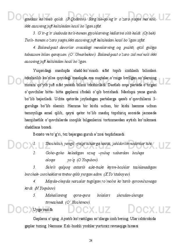 gavdasi   ko‘rinib   qoldi.   (P.Qodirov).   Sarg‘ish-qo‘ng‘ir   o‘zaro   yaqin   ma’noli,
ikki asosning juft kelishidan hosil bo‘lgan   sifat.
3. G‘ir-g‘ir shaboda turli-tuman giyohlarning hidlarini olib keldi. (Oybek).
Turli- tuman o‘zaro yaqin,ikki asosning juft kelishidan hosil bo‘lgan   sifat.
4. Baland-past   devorlar   orasidagi   mevalarning   oq,   pushti,   qizil   guliga
tabassum bilan qaraysan. (O‘.Umarbekov). Baland-past o‘zaro zid ma’noli ikki
asosning juft kelishidan hosil   bo‘lgan.
Yuqoridagi   mashqda   shakl-ko’rinish   sifat   topib   izohlash   bilimlari
tekshirilib   ko‘rilsa   quyidagi   mashqda   esa   nuqtalar   o‘rniga   berilgan   so‘zlarning
mosini qo‘yib juft sifat yasash bilimi tekshiriladi. Dastlab orqa partada o‘tirgan
o‘quvchilar   bitta-   bitta   gaplarni   ifodali   o‘qib   berishadi.   Mashqni   yana   guruh
bo‘lib   bajariladi.   Uchta   qatorda   joylashgan   partalarga   qarab   o‘quvchilarni   3-
guruhga   bo‘lib   olamiz.   Hamma   bir   kishi   uchun,   bir   kishi   hamma   uchun
tamoyiliga   amal   qilib,   qaysi   qator   to‘lib   mashq   topshiriq   asosida   jamoada
hamjihatlik   o‘quvchilarda   inoqlik   bilganlarini   tortinmasdan   aytish   ko‘nikmasi
shakllana   boradi.
Bexato va to‘g‘ri, tez bajargan guruh a’zosi   taqdirlanadi.
1. Shoshilish, yengil –yelpi ishlarga havas, jahldorlik-nodonlar   ishi.
2. Goho-goho keladigan uzuq –yuluq xabardan boshqa
aloqa yo‘q.  (O.Yoqubov).
3. Sehrli   qalpoq   axtarib   eski-tuski   kiyim-boshlar   tashlanadigan
burchak- surchaklarni tintuv qilib yurgan edim.   (X.To‘xtaboyev).
4. Mayda-chuyda narsalar tugilgan ro‘molni ko‘tarib qorovulxonaga
kirdi. (N.Yoqubov).
5. Mahallaning qora-qura bolalari shoxdan-shoxga
tirmashadi.  (O‘.Hoshimov).
Uyga vazifa.
Gaplarni o‘qing. Ajratib ko‘rsatilgan so‘zlarga izoh bering. Ular ishtirokida
gaplar tuzing. Namuna: Esli-hushli yoshlar yurtimiz ravnaqiga hissasi 
24