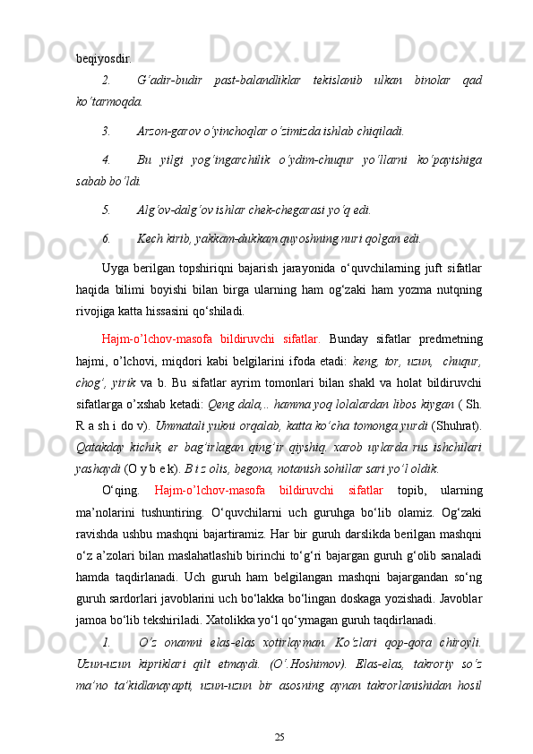 beqiyosdir.
2. G‘adir-budir   past-balandliklar   tekislanib   ulkan   binolar   qad
ko‘tarmoqda.
3. Arzon-garov o‘yinchoqlar o‘zimizda ishlab   chiqiladi.
4. Bu   yilgi   yog‘ingarchilik   o‘ydim-chuqur   yo‘llarni   ko‘payishiga
sabab   bo‘ldi.
5. Alg‘ov-dalg‘ov ishlar chek-chegarasi yo‘q   edi.
6. Kech kirib, yakkam-dukkam quyoshning nuri qolgan   edi.
Uyga   berilgan   topshiriqni   bajarish   jarayonida   o‘quvchilarning   juft   sifatlar
haqida   bilimi   boyishi   bilan   birga   ularning   ham   og‘zaki   ham   yozma   nutqning
rivojiga katta hissasini qo‘shiladi.
Hajm-o’lchov-masofa   bildiruvchi   sifatlar.   Bunday   sifatlar   predmetning
hajmi,   o’lchovi,   miqdori   kabi   belgilarini   ifoda   etadi:   keng,   tor,   uzun,     chuqur,
chog’,   yirik   va   b.   Bu   sifatlar   ayrim   tomonlari   bilan   shakl   va   holat   bildiruvchi
sifatlarga o’xshab ketadi:  Qeng dala,.. hamma yoq lolalardan libos kiygan  ( Sh.
R a sh i do v).   Ummatali yukni orqalab, katta ko’cha tomonga yurdi   (Shuhrat).
Qatakday   kichik,   er   bag’irlagan   qing’ir   qiyshiq.   xarob   uylarda   rus   ishchilari
yashaydi  (O y b e k).  B i z olis, begona, notanish sohillar sari yo’l   oldik .
O‘qing.   Hajm-o’lchov-masofa   bildiruvchi   sifatlar   topib,   ularning
ma’nolarini   tushuntiring.   O‘quvchilarni   uch   guruhga   bo‘lib   olamiz.   Og‘zaki
ravishda ushbu mashqni bajartiramiz. Har bir guruh darslikda berilgan mashqni
o‘z a’zolari bilan maslahatlashib birinchi to‘g‘ri bajargan guruh g‘olib sanaladi
hamda   taqdirlanadi.   Uch   guruh   ham   belgilangan   mashqni   bajargandan   so‘ng
guruh sardorlari javoblarini uch bo‘lakka bo‘lingan doskaga yozishadi. Javoblar
jamoa bo‘lib tekshiriladi. Xatolikka yo‘l qo‘ymagan guruh taqdirlanadi.
1. O‘z   onamni   elas-elas   xotirlayman.   Ko‘zlari   qop-qora   chiroyli.
Uzun-uzun   kipriklari   qilt   etmaydi.   (O‘.Hoshimov).   Elas-elas,   takroriy   so‘z
ma’no   ta’kidlanayapti,   uzun-uzun   bir   asosning   aynan   takrorlanishidan   hosil
25
