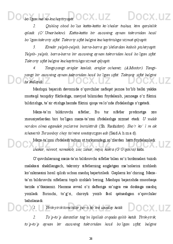 bo‘lgan ma’no kuchaytiryapti.
2. Qishloq   obod   bo‘lsa   katta-katta   ko‘chalar   tushsa,   kim   qarshilik
qiladi.   (O‘.Umarbekov).   Katta-katta   bir   asosning   aynan   takroridan   hosil
bo‘lgan takroriy sifat. Takroriy sifat belgini kuchaytirishga xizmat   qilyapti.
3. Kimdir   yelpib-yelpib,   barra-barra   go‘shtlardan   kabob   pishiryapti.
Yelpib-   yelpib,   barra-barra   bir   asosning   aynan   takroridan   hosil   bo‘lgan   sifat.
Takroriy sifat belgini kuchaytirishga xizmat   qilyapti.
4. Yangi-yangi   ariqlar   kavlab,   ariqlar   ochamiz.   (A.Muxtor).   Yangi-
yangi   bir   asosning   aynan   takroridan   hosil   bo‘lgan   sifat.   Takroriy   sifat   belgini
ta’kidlaydi.
Mashqni   bajarish   davomida   o‘quvchilar   nafaqat   jamoa   bo‘lib   balki   yakka
mustaqil   tanqidiy  fikrlashga,   mavjud   bilimidan   foydalanib,  jamoaga   o‘z  fikrini
bildirishga, ta’sir etishga hamda fikrini qisqa va lo‘nda ifodalashga o‘rgatadi.
Maza-ta’m   bildiruvchi   sifatlar,   Bu   tur   sifatlar   predmetga   xos
xususiyatlardan   biri   bo’lgan   maza-ta’mni   ifodalashga   xizmat   etadi:   U   xuddi
nordon   olma   egandek   yuzlarini   burishtirdi   (Sh.   Rashidov).   Sho’r   ko’   l   m   ak
ichaverib Tursunboy choy ta’mini unutayozgan edi  (Said A h m a   d).
Maza-ta’mni ifodalash uchun ot turkumidagi so’zlardan   ham foydalaniladi:
shakar, novvot, nomakob, suv, zahar, miya, kakra (G’G’qaxra)  kabi.
O‘quvchilarning maza-ta’m bildiruvchi sifatlar bilan so‘z birikmalari tuzish
malakasi   shakllangach,   takroriy   sifatlarning   anglatgan   ma’nolarini   izohlash
ko‘nikmasini hosil qilish uchun mashq bajartiriladi. Gaplarni ko‘chiring. Maza-
ta’m   bildiruvchi   sifatlarni   topib   izohlab   bering.   Mashqni   bajarishda   musobaqa
tarzda   o‘tkazamiz.   Hamma   avval   o‘z   daftariga   so‘ngra   esa   doskaga   mashq
yoziladi.   Birinchi,   to‘g‘ri,   chiroyli   yozib   faol   qatnashgan   o‘quvchilar
baholanadi.
1. Yirik-yirik tomchilar yer-u ko‘kni savalay   ketdi.
2. To‘p-to‘p   daraxtlar   tag‘in   lipillab   orqada   qolib   ketdi.   Yirik-yirik,
to‘p-to‘p   aynan   bir   asosning   takroridan   hosil   bo‘lgan   sifat,   belgini
26 