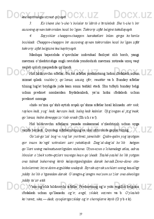 kuchaytirishga xizmat   qilyapti.
3. Ko‘chani sho‘x-sho‘x bolalar to‘ldirib o‘tirishibdi. Sho‘x-sho‘x bir
asosning aynan takroridan hosil bo‘lgan. Takroriy sifat belgini takidlayapti.
4. Sayyohlar   chaqqon-chaqqon   harakatlari   bilan   qirga   ko‘tarila
boshladi.   Chaqqon-chaqqon   bir   asosning   aynan   takroridan   hosil   bo‘lgan   sifat
takroriy sifat belgisini   kuchaytiryapti.
Mashqni   bajarishda   o‘quvchilar   individual   faoliyat   olib   borib,   yangi
mavzuni o‘zlashtirishga ongli ravishda yondoshish mavzuni xotirada uzoq vaqt
saqlab qolish maqsadida qo‘llandi.
Hid bildiruvchn sifatlar. Bu tur sifatlar predmetning hidini ifodalash uchun
xizmat   qiladi:   xushbo’y,   qo’lansa,   sassiq,   ifor,   muattar   va   b.   Bunday   sifatlar
tilning   lug’at   boyligida   juda   kam   sonni   tashkil   etadi.   Shu   tufayli   bunday   belgi
uchun   predmet   nomlaridan   foydalaniladi,   ya’ni   hidni   ifodalash   uchun
predmet   nomiga
«hid» so’zini qo’shib aytish orqali qo’shma sifatlar hosil kilinadn:  atir xidi,
rayhon hidi, yog’ hidi, kerosin hidi, baliq hidi kabilar. Uyg’ongan el jizg’inak,
qo’lansa, hidni dimoqqa zo’rlab uradi  (Sh u h r a t).
Hid   bildiruvchn   sifatlarni   yanada   mukammal   o‘zlashtirish   uchun   uyga
vazifa beriladi. Quyidagi sifatlarnitoping va ular ishtirokida gaplar   tuzing.
Go‘zal-go‘zal   bog‘-u   rog‘lar   yurtimiz   jamolidir.   Qalin-qalin   yog‘ayotgan
qor   inson   ko‘ngil   xotiralari   sari   yetaklaydi.   Dag‘al-dag‘al   bo‘lib     ketgan
qo‘llari uning mehnatsevarligidan nishona. Uzun-uzun o‘lchamdagi atlas, adras
liboslar o‘zbek xotin-qizlari  xusniga husn qo‘shadi. Yashil-yashil bo‘lib yotgan
ona   tabiat   bahorning   kirib   kelayotganligidan   darak   beradi.Dono-dono   ota-
bobolarimiz bizni doim ezgulikka undaydi. Siyrak-siyrak sochlari uning kasalligi
jiddiy bo‘lib o‘tganidan darak. G‘amgin-g‘amgin ma’sum so‘zlar ona ahvoliga
jiddiy ta’sir etdi.
Vazn-og’irlik bildiruvchi sifatlar. Predmetning og’ir yoki engillik belgisini
ifodalash   uchun   qo’llanadn:   og’ir,   engil,   zildek,   vazmin   va   b.   O’ylashib
ko’ramiz, uka, —  dedi, oyoqlariga zilday og’ir choriqlarni kiyib  (O y b e k).
27 