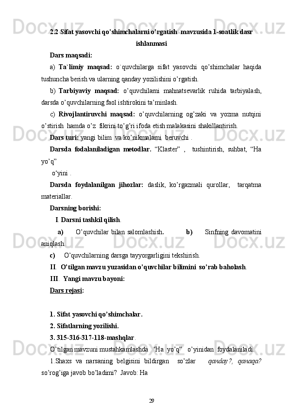 2.2 Sifat yasovchi qo’shimchalarni o’rgatish  mavzusida 1-soatlik dasr
ishlanmasi
Dars maqsadi:
a) Ta`limiy   maqsad:   o`quvchilarga   sifat   yasovchi   qo’shimchalar   haqida
tushuncha berish va ularning qanday yozilishini o’rgatish.
b) Tarbiyaviy   maqsad:   o’quvchilarni   mahnatsevarlik   ruhida   tarbiyalash,
darsda o’quvchilarning faol ishtirokini ta’minlash. 
c) Rivojlantiruvchi   maqsad:   o’quvchilarning   og’zaki   va   yozma   nutqini
o’stirish  hamda o’z  fikrini to’g’ri ifoda etish malakasini shakillantirish.
Dars turi:  yangi bilim  va ko’nikmalarni  beruvchi .
Darsda   fodalaniladigan   metodlar.   “Klaster”   ,     tushintirish,   suhbat,   “Ha
yo’q”
 o‘yini .
Darsda   foydalanilgan   jihozlar:   daslik,   ko’rgazmali   qurollar,     tarqatma
materiallar.
Darsning borishi: 
   I .   Darsni tashkil qilish . 
      a)           O’quvchilar   bilan   salomlashish .                   b)           Sinfning   davomatini
aniqlash. 
c)      O’quvchilarning darsga tayyorgarligini tekshirish.
II .   O’tilgan mavzu yuzasidan o’quvchilar bilimini  so’rab baholash .
III .   Yangi mavzu bayoni:             
Dars rejasi :
1. Sifat yasovchi qo’shimchalar.
2. Sifatlarning yozilishi.
3. 315-316-317-118-mashqlar .
O’tilgan mavzuni mustahkamlashda   ‘Ha  yo’q”   o’yinidan  foydalaniladi.
1.Shaxs   va   narsaning   belgisini   bildirgan     so’zlar       qanday?,   qanaqa?
so’rog’iga javob bo’ladimi?  Javob: Ha
29 