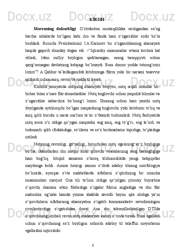 KIRISH
Mavzuning   dolzarbligi .   O‘zbekiston   mustaqillikka   erishgandan   so‘ng
barcha   sohalarda   bo‘lgani   kabi   ilm   va   fanda   ham   o‘zgarishlar   sodir   bo‘la
boshladi.   Birinchi   Prezidentimiz   I.A.Karimov   bu   o‘zgarishlarning   ahamiyati
haqida   gapirib   shunday   degan   edi.   –“Iqtisodiy   muammolar   ertami   kechmi   hal
etiladi,   lekin   milliy   boyligini   qadrlamagan,   uning   taraqqiyoti   uchun
qayg‘urmagan   davlatning   kelajagi   bo‘lmaydi.   Buni   doimo   yodda   tutmog‘imiz
lozim”?   A.Qahhor   ta’kidlaganidek   kitobxonga   fikrni   yoki   bir   narsani   tasavvur
qildirish uchun aniq, ravon va sodda til kerak.
Kishilik   jamiyatida   nutqning   ahamiyati   beqiyos,   nutq   orqali   insonlar   bir-
birlari bilan o‘zaro fikr almashadilar. Nutq tinglovchi uchun yaqinlik bilimlar va
o‘zgarishlar   xabarchisi   bo‘lmog‘i   lozim.   Shuning   uchun   ham   yaxshi   nutq
deyilganda  aytilmoqchi  bo‘lgan maqsadning  tinglovchi   yoki  kitobxon to‘liq va
aniq   qilib   borishi   u   narsa   ma’lum   ta’sir   o‘tkazish   tushuniladi.   Nutq   faoliyatida
nutq   asosi   o‘z   oldiga   qo‘ygan   maqsadni   eng   aniq,   eng   to‘g‘ri,   eng   ta’sirli   va
tushunarli qilib ifodalashga, so‘zlarni va so‘z birikmalarini topishga, to‘plashga
intiladi.
Nutqning   ravonligi,   go‘zalligi,   birinchidan   nutq   egasining   so‘z   boyligiga
bo‘lsa,   ikkinchidan   shu   nutqni   hosil   qiluvchi   vositalarning   rang   barangligiga
ham   bog‘liq.   Istiqlol   samarasi   o‘laroq   tilshunoslikda   yangi   tadqiqotlar
maydonga   keldi.   Ammo   hozirgi   zamon   o‘zbek   adabiy   tilining   morfologiya
bo‘limida,   ayniqsa   o‘rta   maktablarda   sifatlarni   o‘qitishning   bir   muncha
muammolari   mavjud.   Ona   tili   ta’limi   oldiga   qo‘yilgan   ijtimoiy   buyurtma
o‘quvchi   shaxsini   erkin   fikrlashga   o‘zgalar   fikrini   anglashga   va   shu   fikr
mahsulini   og‘zaki   hamda   yozma   shaklda   savodli   bayon   qila   olishga   ya’ni
o‘quvchilarni   sifatlarning   ahamiyatini   o‘rgatib   kommunikativ   savodxonligini
rivojlantirishga   o‘rgatishdan   iborat.   Ana   shu   takomillashtirilgan   DTSda
o‘quvchining jozibali ravon nutq madaniyati asosiy o‘rinda turadi. Buni egallash
uchun   o‘quvchining   so‘z   boyligini   oshirish   adabiy   til   talaffuz   meyorlarini
egallashni uqtirishdir.
3 