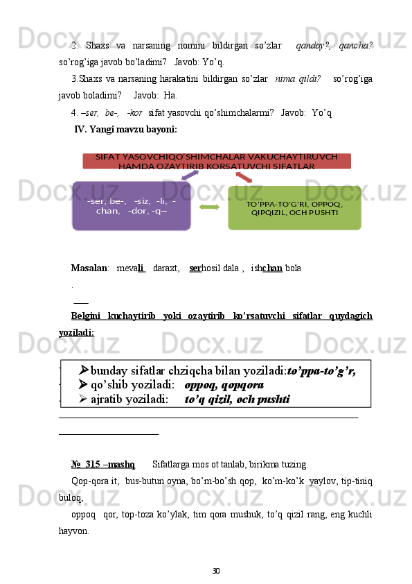 2.   Shaxs   va   narsaning   nomini   bildirgan   so’zlar     qanday?,   qancha?
so’rog’iga javob bo’ladimi?   Javob: Yo’q.
3.Shaxs   va   narsaning   harakatini   bildirgan   so’zlar     nima   qildi?       so’rog’iga
javob boladimi?     Javob:  Ha.
4. – ser,  be-,   -kor   sifat yasovchi qo’shimchalarmi?   Javob:  Yo’q
  IV. Yangi mavzu bayoni:
Masalan :   meva li           daraxt,     ser hosil dala ,   ish chan   bola
.
        
Belgini   kuchaytirib   yoki   ozaytirib   ko’rsatuvchi   sifatlar   quydagich
yoziladi:
                                                                                                                                                                  
                                                                                                                                                                       
                                                                                                                                                                       
                                                                                                                                                                       
                                                       
№  315 –mashq        Sifatlarga mos ot tanlab, birikma tuzing.
Qop-qora it,   bus-butun oyna, bo’m-bo’sh qop,   ko’m-ko’k   yaylov, tip-tiniq
buloq,
oppoq     qor,   top-toza   ko’ylak,   tim   qora   mushuk,   to’q   qizil   rang,   eng   kuchli
hayvon.
30SIFAT YASOVCHIQO'SHIMCHALAR VAKUCHAYTIRUVCH 	
HAMDA OZAYTIRIB KORSATUVCHI SIFATLAR	
TO'PPA-TO'G'RI, OPPOQ, 
QIPQIZIL, OCH PUSHTI	
-ser, be-,   -siz,  -li,  -	
chan,   -dor, -q─	
bunday sifatlar chziqcha bilan yoziladi: to’ppa-to’g’r,
 qo’shib yoziladi:    oppoq, qopqora
 ajratib yoziladi:      to’q qizil, och pushti 