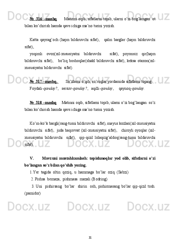 №  316 –mashq        Matinni oqib, sifatlarni topib, ularni o’zi bog’langan  ot
bilan ko’chirish hamda qavs ichiga ma’no turini yozish.
Katta   qayrag’och   (hajm   bildiruvchi   sifat),       qalin   barglar   (hajm   bildiruvchi
sifat),   
yoqimli   ovoz(xil-xususiyatni   bildiruvchi     sifat),   poyonsiz   qir(hajm
bildiruvchi   sifat),       bo’liq   boshoqlar(shakl   bildiruvchi   sifat),   keksa   otaxon(xil-
xususiyatni bildiruvchi  sifat).
№  317 –mashq.         So’zlarni o’qib, so’roqlar yordamida sifatlarni toping.
Foydali- qanday? ,   sersuv- qanday? ,   aqilli- qanday ,     qaynoq- qanday.
№  318 –mashq      Matinni oqib, sifatlarni topib, ularni o’zi bog’langan  so’z
bilan ko’chirish hamda qavs ichiga ma’no turini yozish.
Ko’m-ko’k bargli(rang-tusni bildiruvchi  sifat), mayus kozlari(xil-xususiyatni
bildiruvchi   sifat),   juda baquvvat (xil-xususiyatni sifat),     chiroyli oyoqlar (xil-
xususiyatni   bildiruvchi     sifat),     qip-qizil   lolaqizg’aldoq(rang-tusni   bildiruvchi
sifat).
V.           Mavzuni   mustahkamlash:   topishmoqlar   yod   olib,   sifatlarni   o’zi
bo’langan so’z bilan qo’shib yozing.
1.Yer  tagida  oltin  qoziq,  u  hammaga  bo’lar  oziq  (Sabzi)  
 2. Pishsa  bemaza,  pishmasa  mazali (Bodring) 
  3.   Uni     pishirsang     bo’lar     shirin     osh,   pishirmasang   bo’lar   qip-qizil   tosh.
(pamidor)
31 