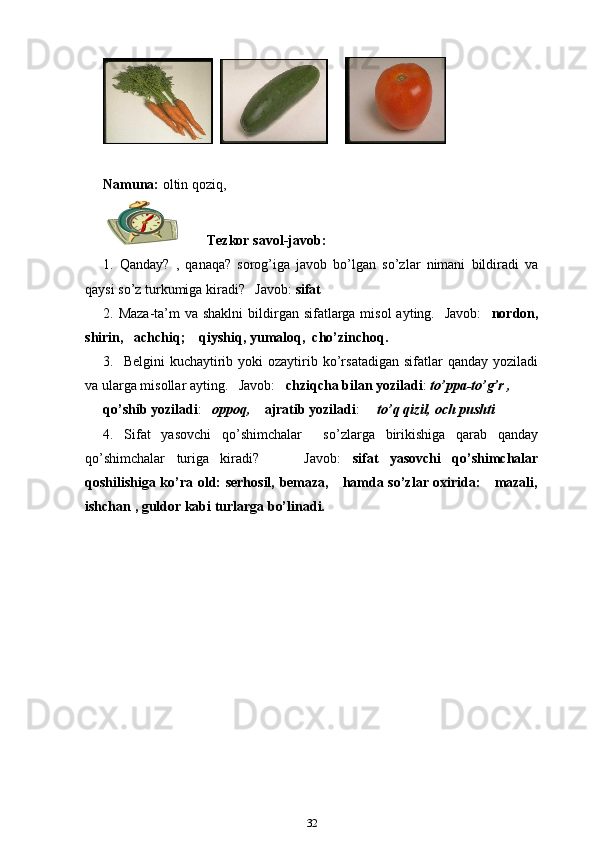         
Namuna:  oltin qoziq,
          Tezkor savol-javob:
1.   Qanday?   ,   qanaqa?   sorog’iga   javob   bo’lgan   so’zlar   nimani   bildiradi   va
qaysi so’z turkumiga kiradi?   Javob:  sifat
2. Maza-ta’m  va shaklni  bildirgan sifatlarga misol  ayting.   Javob:     nordon,
shirin,   achchiq;    qiyshiq, yumaloq,  cho’zinchoq.  
3.    Belgini   kuchaytirib  yoki  ozaytirib ko’rsatadigan  sifatlar  qanday  yoziladi
va ularga misollar ayting.   Javob:    chziqcha bilan yoziladi :  to’ppa-to’g’r ,
qo’shib yoziladi :    oppoq,     ajratib yoziladi :      to’q qizil, och pushti
4.   Sifat   yasovchi   qo’shimchalar     so’zlarga   birikishiga   qarab   qanday
qo’shimchalar   turiga   kiradi?         Javob:   sifat   yasovchi   qo’shimchalar
qoshilishiga ko’ra old: serhosil, bemaza,     hamda so’zlar oxirida:     mazali,
ishchan , guldor kabi turlarga bo’linadi.  
32 