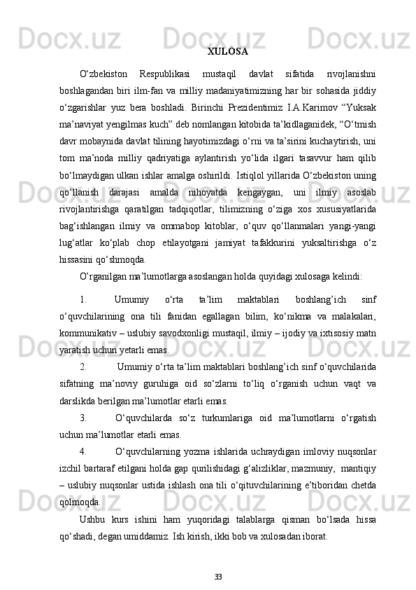 XULOSA 
O‘zbekiston   Respublikasi   mustaqil   davlat   sifatida   rivojlanishni
boshlagandan   biri   ilm-fan   va   milliy   madaniyatimizning   har   bir   sohasida   jiddiy
o‘zgarishlar   yuz   bera   boshladi.   Birinchi   Prezidentimiz   I.A.Karimov   “Yuksak
ma’naviyat yengilmas kuch” deb nomlangan kitobida ta’kidlaganidek, “O‘tmish
davr mobaynida davlat tilining hayotimizdagi o‘rni va ta’sirini kuchaytirish, uni
tom   ma’noda   milliy   qadriyatiga   aylantirish   yo‘lida   ilgari   tasavvur   ham   qilib
bo‘lmaydigan ulkan ishlar amalga oshirildi. Istiqlol yillarida O‘zbekiston uning
qo‘llanish   darajasi   amalda   nihoyatda   kengaygan,   uni   ilmiy   asoslab
rivojlantirishga   qaratilgan   tadqiqotlar,   tilimizning   o‘ziga   xos   xususiyatlarida
bag‘ishlangan   ilmiy   va   ommabop   kitoblar,   o‘quv   qo‘llanmalari   yangi-yangi
lug‘atlar   ko‘plab   chop   etilayotgani   jamiyat   tafakkurini   yuksaltirishga   o‘z
hissasini qo‘shmoqda.
O’rganilgan ma’lumotlarga asoslangan holda quyidagi xulosaga kelindi:
1. Umumiy   o‘rta   ta’lim   maktablari   boshlang’ich   sinf
o‘quvchilarining   ona   tili   fanidan   egallagan   bilim,   ko‘nikma   va   malakalari,
kommunikativ – uslubiy savodxonligi mustaqil, ilmiy – ijodiy va ixtisosiy matn
yaratish uchun yetarli   emas.
2. Umumiy o‘rta ta’lim maktablari boshlang’ich sinf o‘quvchilarida
sifatning   ma’noviy   guruhiga   oid   so‘zlarni   to‘liq   o‘rganish   uchun   vaqt   va
darslikda berilgan ma’lumotlar etarli   emas.
3. O‘quvchilarda   so‘z   turkumlariga   oid   ma’lumotlarni   o‘rgatish
uchun ma’lumotlar etarli   emas.
4. O‘quvchilarning   yozma   ishlarida   uchraydigan   imloviy   nuqsonlar
izchil bartaraf etilgani holda gap qurilishidagi g‘alizliklar, mazmuniy,  mantiqiy
– uslubiy nuqsonlar ustida ishlash ona tili o‘qituvchilarining e’tiboridan chetda
qolmoqda.
Ushbu   kurs   ishini   ham   yuqoridagi   talablarga   qisman   bo‘lsada   hissa
qo‘shadi, degan umiddamiz. Ish kirish, ikki bob va xulosadan iborat.
33 