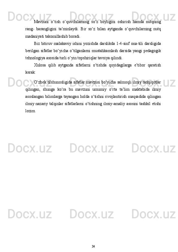 Mavzuni   o‘tish   o‘quvchilarning   so‘z   boyligini   oshirish   hamda   nutqning
rang-   barangligini   ta’minlaydi.   Bir   so‘z   bilan   aytganda   o‘quvchilarning   nutq
madaniyati takomillashib boradi.
Biz bitiruv malakaviy ishini yozishda darslikda 1-4-sinf ona-tili darsligida
berilgan sifatlar  bo‘yicha o‘tilganlarni  mustahkamlash  darsida yangi pedagogik
tehnologiya asosida turli o‘yin topshiriqlar tavsiya qilindi.
Xulosa   qilib   aytganda   sifatlarni   o‘tishda   quyidagilarga   e’tibor   qaratish
kerak:
O‘zbek tilshunosligida sifatlar mavzusi bo‘yicha salmoqli ilmiy tadqiqotlar
qilingan,   shunga   ko‘ra   bu   mavzuni   umumiy   o‘rta   ta’lim   maktabida   ilmiy
asoslangan bilimlarga tayangan holda o‘tishni rivojlantirish maqsadida qilingan
ilmiy nazariy talqinlar sifatlarlarni o‘tishning ilmiy-amaliy asosini tashkil etishi
lozim.
34 