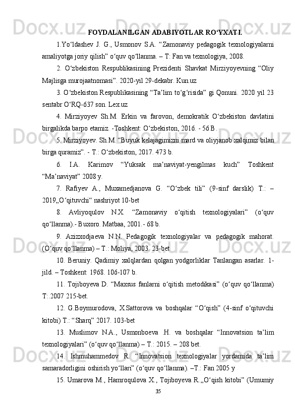 FOYDALANILGAN ADABIYOTLAR RO YXATI.ʻ
1.Yo ldashev   J.   G.,   Usmonov   S.A.   “Zamonaviy   pedagogik   texnologiyalarni	
ʻ
amaliyotga joriy qilish” o quv qo llanma. – T: Fan va texnologiya, 2008.	
ʻ ʻ
2 .   O zbekiston   Respublikasining   Prezidenti   Shavkat   Mirziyoyevning   “Oliy	
ʻ
Majlisga murojaatnomasi”. 2020-yil 29-dekabr. Kun.uz
3 .   O zbekiston Respublikasining “Ta’lim to g risida” gi Qonuni. 2020 yil 23
ʻ ʻ ʻ
sentabr O RQ-637 son. Lex.uz
ʻ
4 .   Mirziyoyev   Sh.M.   Erkin   va   farovon,   demokratik   O zbekiston   davlatini	
ʻ
birgalikda barpo etamiz. -Toshkent: O zbekiston, 2016. - 56 B.	
ʻ
5 .  Mirziyoyev. Sh.M. “Buyuk kelajagimizni mard va oliyjanob xalqimiz   bilan
birga quramiz”. - T.: O zbekiston, 2017. 473 b.	
ʻ
6 .   I.A.   Karimov   “Yuksak   ma’naviyat-yengilmas   kuch”   Toshkent
“Ma’naviyat” 2008 y.
7 .   Rafiyev   A.,   Muxamedjanova   G.   “O zbek   tili”   (9-sinf   darslik)   T.:   –	
ʻ
2019„O qituvchi“ nashriyot 10-bet	
ʻ
8 .   Avliyoqulov   N.X.   “Zamonaviy   o qitish   texnologiyalari”   (o quv	
ʻ ʻ
qo llanma).- Buxoro. Matbaa, 2001.- 68 b.	
ʻ
9 .   Azizxodjaeva   N.N.   Pedagogik   texnologiyalar   va   pedagogik   mahorat.
(O quv qo llanma) – T.: Moliya, 2003. 23-bet
ʻ ʻ
10 .   Beruniy.   Qadimiy   xalqlardan   qolgan   yodgorliklar   Tanlangan   asarlar.   1-
jild.   – Toshkent: 1968. 106-107 b.
11 .   Tojiboyeva   D.   “Maxsus   fanlarni   o qitish   metodikasi”   (o quv   qo llanma)	
ʻ ʻ ʻ
T:.2007 215-bet.
12 .   G.Boymurodova,   X.Sattorova   va   boshqalar   “O qish”   (4-sinf   o qituvchi	
ʻ ʻ
kitobi) T.: “Sharq” 2017. 103-bet
13 .   Muslimov   N.A.,   Usmonboeva   .H.   va   boshqalar   “Innovatsion   ta’lim
texnologiyalari” (o quv qo llanma) – T.: 2015. – 208 bet.	
ʻ ʻ
14 .   Ishmuhammedov   R.   “Innovatsion   texnologiyalar   yordamida   ta’lim
samaradorligini oshirish yo llari” (o quv qo llanma). –T.: Fan 2005 y	
ʻ ʻ ʻ
15 .   Umarova   M.,   Hamroqulova   X.,   Tojiboyeva   R.,,O qish   kitobi”   (Umumiy	
ʻ
35 