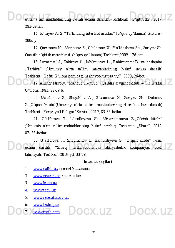 o rta   ta’lim   maktablarining   3-sinfi   uchun   darslik).-Toshkent:   „O qituvchi,,ʻ ʻ   2019,
283-betlar.
16 .  Jo rayev A. S. “Ta’limning interfaol usullari” (o quv qo llanma) Buxoro -	
ʻ ʻ ʻ
2006 y.
17 .   Qosimova K., Matjonov  S., G ulomov X., Yo ldosheva  Sh., Sariyev Sh.	
ʻ ʻ
Ona tili o qitish metodikasi. (o quv qo llanma) Toshkent,2009. 176-bet.	
ʻ ʻ ʻ
18 .   Ismatova   N.,   Zokirova   S.,   Mo minova   L.,   Rahimjonov   D.   va   boshqalar	
ʻ
,,Tarbiya”   (Umumiy   o rta   ta’lim   maktablarining   2-sinfi   uchun   darslik)	
ʻ
Toshkent ,,Gofur G ulom nomidagi nashriyot-matbaa uyi”, 2020, 26-bet.	
ʻ  
19 .  Alisher Navoiy. “Mahbub ul-qulub” (Qalblar sevgisi) (kitob) – T .: G afur	
ʻ
G ulom. 	
ʻ 1983. 28-29 b.
20 .   Matchonov   S.,   Shojalilov   A.,   G ulomova   X.,   Sariyev   Sh.,   Dolimov	
ʻ
Z.,,O qish   kitobi”(Umumiy   o rta   ta’lim   maktablarining   4-sinfi   uchun	
ʻ ʻ   darslik)
Toshkent ,,Yangi   yo l Poligraf Servis”, 2019, 83-85-betlar.	
ʻ
21 .   G afforova   T.,   Nurullayeva   Sh.   Mirzarakimova   Z.,,O qish   kitobi”	
ʻ ʻ
(Umumiy   o rta   ta’lim   maktablarining   2-sinfi   darslik).-Toshkent:   ,,Sharq”,   2019,
ʻ
87-   88-betlar
22 .   G afforova   T.,   Shodmonov   E.,   Eshturdiyeva   G.   “O qish   kitobi”   1-sinf
ʻ ʻ
uchun   darslik,   “Sharq”   nashriyot-matbaa   aksiyadorlik   kompaniyasi   bosh
tahririyati. Toshkent-2019-yil. 33-bet.
Internet saytlari
1. www.natlib.uz      internet kutubxona
2. www.ziyonet.uz      materiallari
3. www.kitob.uz   
4. www.tdpu.uz   
5. www.referat.arxiv.uz   
6. www.testing.uz   
7. www.math.com   
36 