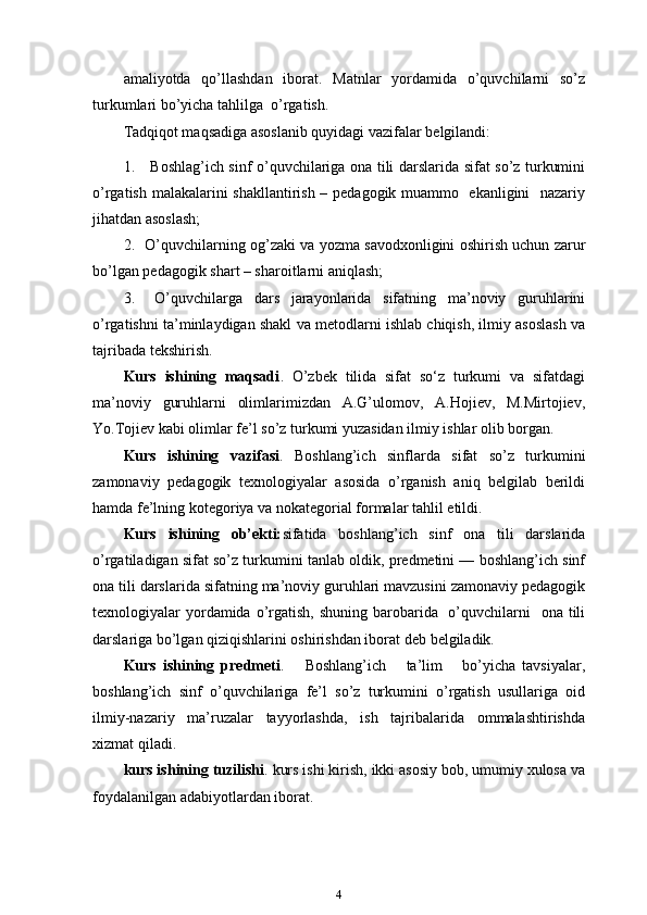 amaliyotda   qo’llashdan   iborat.   Matnlar   yordamida   o’quvchilarni   so’z
turkumlari bo’yicha tahlilga   o’rgatish.
Tadqiqot maqsadiga asoslanib quyidagi vazifalar belgilandi:
1. Boshlag’ich sinf o’quvchilariga ona tili darslarida sifat so’z turkumini
o’rgatish malakalarini shakllantirish – pedagogik muammo   ekanligini   nazariy
jihatdan asoslash;
2. O’quvchilarning og’zaki va yozma savodxonligini oshirish uchun zarur
bo’lgan pedagogik shart – sharoitlarni   aniqlash;
3. O’quvchilarga   dars   jarayonlarida   sifatning   ma’noviy   guruhlarini
o’rgatishni ta’minlaydigan shakl va metodlarni ishlab chiqish, ilmiy asoslash va
tajribada   tekshirish.
Kurs   ishining   maqsadi .   O’zbek   tilida   sifat   so‘z   turkumi   va   sifatdagi
ma’noviy   guruhlarni   olimlarimizdan   A.G’ulomov,   A.Hojiev,   M.Mirtojiev,
Yo.Tojiev kabi olimlar fe’l so’z turkumi yuzasidan ilmiy ishlar olib borgan.
Kurs   ishining   vazifasi .   Boshlang’ich   sinflarda   sifat   so’z   turkumini
zamonaviy   pedagogik   texnologiyalar   asosida   o’rganish   aniq   belgilab   berildi
hamda fe’lning kotegoriya va nokategorial formalar tahlil   etildi.
Kurs   ishining   ob’ekti: sifatida   boshlang’ich   sinf   ona   tili   darslarida
o’rgatiladigan sifat so’z turkumini tanlab oldik, predmetini — boshlang’ich sinf
ona tili darslarida sifatning ma’noviy guruhlari mavzusini zamonaviy pedagogik
texnologiyalar  yordamida o’rgatish,  shuning barobarida   o’quvchilarni    ona tili
darslariga bo’lgan qiziqishlarini oshirishdan iborat deb   belgiladik. 
Kurs   ishining   predmeti .       Boshlang’ich       ta’lim       bo’yicha   tavsiyalar,
boshlang’ich   sinf   o’quvchilariga   fe’l   so’z   turkumini   o’rgatish   usullariga   oid
ilmiy-nazariy   ma’ruzalar   tayyorlashda,   ish   tajribalarida   ommalashtirishda
xizmat qiladi.
kurs ishining tuzilishi . kurs ishi kirish, ikki asosiy bob, umumiy xulosa va
foydalanilgan adabiyotlardan iborat.
4 