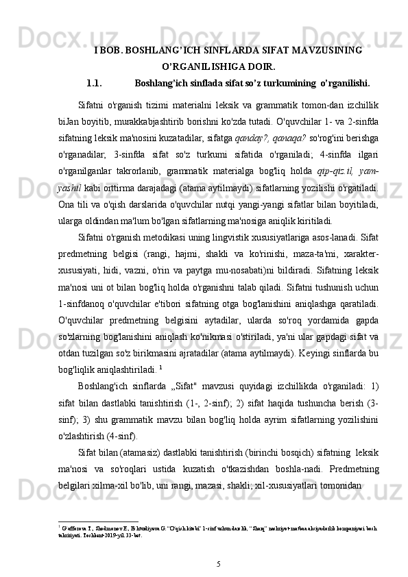 I BOB. BOSHLANG’ICH SINFLARDA SIFAT MAVZUSINING
O’RGANILISHIGA DOIR.
1.1. Boshlang’ich sinflada sifat so’z turkumining   o’rganilishi.
Sifatni   o'rganish   tizimi   materialni   leksik   va   grammatik   tomon-dan   izchillik
biJan boyitib, murakkabjashtirib borishni ko'zda tutadi. O'quvchilar 1- va 2-sinfda
sifatning leksik ma'nosini kuzatadilar, sifatga  qanday?, qanaqa?  so'rog'ini berishga
o'rganadilar;   3-sinfda   sifat   so'z   turkumi   sifatida   o'rganiladi;   4-sinfda   ilgari
o'rganilganlar   takrorlanib,   grammatik   materialga   bog'liq   holda   qip-qiz.il,   yam-
yashil  kabi orttirma darajadagi (atama aytilmaydi) sifatlarning yozilishi o'rgatiladi.
Ona tili va o'qish darslarida o'quvchilar nutqi yangi-yangi sifatlar bilan boyitiladi,
ularga oldindan ma'lum bo'lgan sifatlarning ma'nosiga aniqlik kiritiladi.
Sifatni o'rganish metodikasi uning lingvistik xususiyatlariga asos-lanadi. Sifat
predmetning   belgisi   (rangi,   hajmi,   shakli   va   ko'rinishi,   maza-ta'mi,   xarakter-
xususiyati,   hidi,   vazni,   o'rin   va   paytga   mu-nosabati)ni   bildiradi.   Sifatning   leksik
ma'nosi uni ot bilan bog'liq holda o'rganishni talab qiladi. Sifatni tushunish uchun
1-sinfdanoq   o'quvchilar   e'tibori   sifatning   otga   bog'lanishini   aniqlashga   qaratiladi.
O'quvchilar   predmetning   belgisini   aytadilar,   ularda   so'roq   yordamida   gapda
so'zlarning bog'lanishini aniqlash ko'nikmasi o'stiriladi, ya'ni ular gapdagi sifat va
otdan tuzilgan so'z birikmasini ajratadilar (atama aytilmaydi). Keyingi sinflarda bu
bog'liqlik aniqlashtiriladi.  1
Boshlang'ich   sinflarda   ,,Sifat"   mavzusi   quyidagi   izchillikda   o'rganiladi:   1)
sifat   bilan   dastlabki   tanishtirish   (1-,   2-sinf);   2)   sifat   haqida   tushuncha   berish   (3-
sinf);   3)   shu   grammatik   mavzu   bilan   bog'liq   holda   ayrim   sifatlarning   yozilishini
o'zlashtirish (4-sinf).
Sifat bilan (atamasiz) dastlabki tanishtirish (birinchi bosqich) sifatning  leksik
ma'nosi   va   so'roqlari   ustida   kuzatish   o'tkazishdan   boshla-nadi.   Predmetning
belgilari xilma-xil bo'lib, uni rangi, mazasi, shakli; xil-xususiyatlari   tomonidan
1
  G afforova T., Shodmonov E., Eshturdiyeva G. “O qish kitobi” 1-sinfʻ ʻ   uchun darslik, “Sharq” nashriyot-matbaa aksiyadorlik kompaniyasi bosh  
tahririyati. Toshkent-2019-yil. 33-bet.
5 