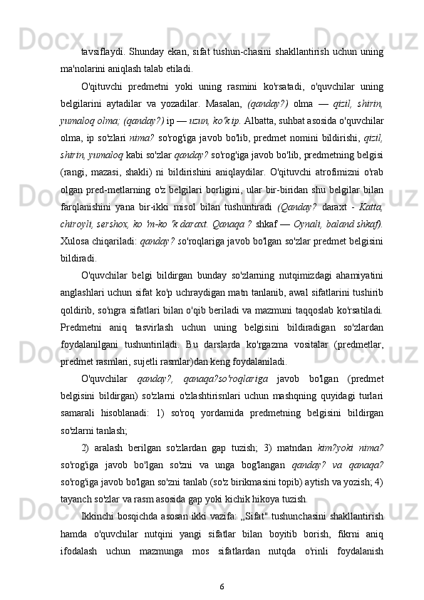 tavsiflaydi.   Shunday   ekan,   sifat   tushun-chasini   shakllantirish   uchun   uning
ma'nolarini aniqlash talab etiladi.
O'qituvchi   predmetni   yoki   uning   rasmini   ko'rsatadi,   o'quvchilar   uning
belgilarini   aytadilar   va   yozadilar.   Masalan,   (qanday?)   olma   —   qizil,   shirin,
yumaloq olma; (qanday?)  ip —  uzun, ko'k ip.  Albatta, suhbat asosida o'quvchilar
olma, ip  so'zlari   nima?   so'rog'iga  javob  bo'lib, predmet  nomini   bildirishi,   qizil,
shirin, yumaloq  kabi so'zlar  qanday?  so'rog'iga javob bo'lib, predmetning belgisi
(rangi,   mazasi,   shakli)   ni   bildirishini   aniqlaydilar.   O'qituvchi   atrofimizni   o'rab
olgan   pred-metlarning   o'z   belgilari   borligini,   ular   bir-biridan   shu   belgilar   bilan
farqlanishini   yana   bir-ikki   misol   bilan   tushuntiradi   (Qanday?   daraxt   -   Katta,
chiroyli, sershox, ko 'm-ko 'k daraxt. Qanaqa ?   shkaf —   Oynali, baland shkaf).
Xulosa chiqariladi:   qanday? s o'roqlariga javob bo'lgan so'zlar predmet belgisini
bildiradi.
O'quvchilar   belgi   bildirgan   bunday   so'zlarning   nutqimizdagi   ahamiyatini
anglashlari uchun sifat ko'p uchraydigan matn tanlanib, awal sifatlarini tushirib
qoldirib, so'ngra sifatlari bilan o'qib beriladi va mazmuni taqqoslab ko'rsatiladi.
Predmetni   aniq   tasvirlash   uchun   uning   belgisini   bildiradigan   so'zlardan
foydalanilgani   tushuntiriladi.   Bu   darslarda   ko'rgazma   vositalar   (predmetlar,
predmet rasmlari, sujetli rasmlar)dan keng foydalaniladi.
O'quvchilar   qanday?,   qanaqa?so'roqlariga   javob   bo'lgan   (predmet
belgisini   bildirgan)   so'zlarni   o'zlashtirisnlari   uchun   mashqning   quyidagi   turlari
samarali   hisoblanadi:   1)   so'roq   yordamida   predmetning   belgisini   bildirgan
so'zlarni tanlash;
2)   aralash   berilgan   so'zlardan   gap   tuzish;   3)   matndan   kim?yoki   nima?
so'rog'iga   javob   bo'lgan   so'zni   va   unga   bog'langan   qanday?   va   qanaqa?
so'rog'iga javob bo'lgan so'zni tanlab (so'z birikmasini topib) aytish va yozish; 4)
tayanch so'zlar va rasm asosida gap yoki kichik hikoya tuzish.
Ikkinchi  bosqichda  asosan  ikki  vazifa:  „Sifat" tushunchasini  shakllantirish
hamda   o'quvchilar   nutqini   yangi   sifatlar   bilan   boyitib   borish,   fikrni   aniq
ifodalash   uchun   mazmunga   mos   sifatlardan   nutqda   o'rinli   foydalanish
6