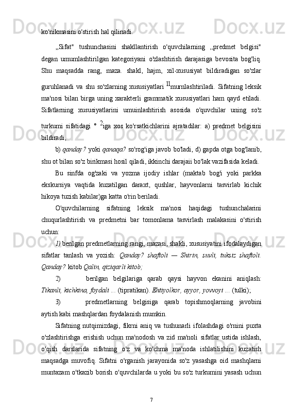 ko'nikmasini o'stirish hal qilinadi.
,,Sifat"   tushunchasini   shakllantirish   o'quvchilarning   ,,predmet   belgisi"
degan   umumlashtirilgan   kategoriyani   o'zlashtirish   darajasiga   bevosita   bog'liq.
Shu   maqsadda   rang,   maza.   shakl,   hajm,   xil-xususiyat   bildiradigan   so'zlar
guruhlanadi   va   shu   so'zlarning   xususiyatlari   ll
murnlashtiriladi.   Sifatning   leksik
ma'nosi   bilan   birga   uning   xarakterli   grammatik   xususiyatlari   ham   qayd   etiladi.
Sifatlarning   xususiyatlarini   umuinlashtirish   asosida   o'quvchilar   uning   so'z
turkumi   sifatidagi   °   2
iga   xos   ko'rsatkichlarini   ajratadilar:   a)   predmet   belgisini
bildiradi,
b)   qanday?  yoki  qanaqa?  so'rog'iga javob bo'ladi, d) gapda otga bog'lanib,
shu ot bilan so'z birikmasi hosil qiladi, ikkinchi darajaii bo'lak vazifasida keladi.
Bu   sinfda   og'zaki   va   yozma   ijodiy   ishlar   (maktab   bog'i   yoki   parkka
ekskursiya   vaqtida   kuzatilgan   daraxt,   qushlar,   hayvonlarni   tasvirlab   kichik
hikoya tuzish kabilar)ga katta o'rin beriladi.
O'quvchilarning   sifatning   leksik   ma'nosi   haqidagi   tushunchalarini
chuqurlashtirish   va   predmetni   bar   tomonlama   tasvirlash   malakasini   o'stirish
uchun:
1) berilgan predmetlarning rangi, mazasi, shakli, xususiyatini ifodalaydigan
sifatlar   tanlash   va   yozish:   Qanday?   shaftoli   —   Shirin,   suvli,   tuksiz   shaftoli.
Qanday?  kitob  Qalin, qiziqarli   kitob;
2) berilgan   belgilariga   qarab   qaysi   hayvon   ekanini   aniqlash:
Tikanli, kichkina, foydali ...  (tipratikan).  Ehtiyolkor, ayyor, yovvoyi ...   (tulki);
3) predmetlarning   belgisiga   qarab   topishmoqlarning   javobini
aytish kabi mashqlardan foydalanish   mumkin.
Sifatning   nutqimizdagi,   fikrni   aniq   va   tushunarli   ifolashdagi   o'rnini   puxta
o'zlashtirishga   erishish   uchun   ma'nodosh   va   zid   ma'noli   sifatlar   ustida   ishlash,
o'qish   darslarida   sifatning   o'z   va   ko'chma   ma'noda   ishlatilishini   kuzatish
maqsadga   muvofiq.   Sifatni   o'rganish   jarayonida   so'z   yasashga   oid   mashqlarni
muntazam o'tkazib borish o'quvchilarda u yoki bu so'z turkumini yasash uchun
7 