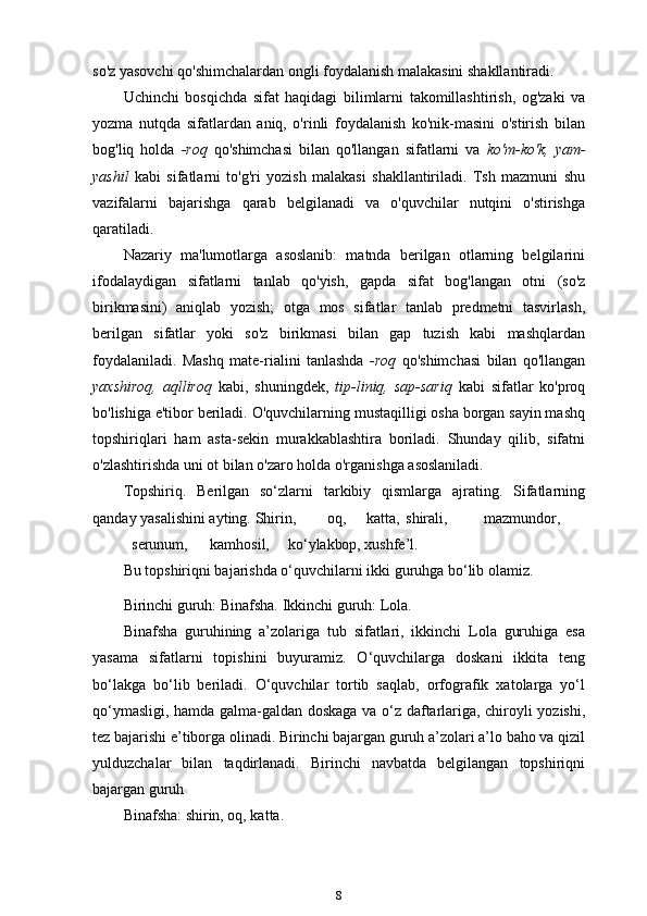 so'z yasovchi qo'shimchalardan ongli foydalanish malakasini shakllantiradi.
Uchinchi   bosqichda   sifat   haqidagi   bilimlarni   takomillashtirish,   og'zaki   va
yozma   nutqda   sifatlardan   aniq,   o'rinli   foydalanish   ko'nik-masini   o'stirish   bilan
bog'liq   holda   -roq   qo'shimchasi   bilan   qo'llangan   sifatlarni   va   ko'm-ko'k,   yam-
yashil   kabi   sifatlarni   to'g'ri   yozish   malakasi   shakllantiriladi.   Tsh   mazmuni   shu
vazifalarni   bajarishga   qarab   belgilanadi   va   o'quvchilar   nutqini   o'stirishga
qaratiladi.
Nazariy   ma'lumotlarga   asoslanib:   matnda   berilgan   otlarning   belgilarini
ifodalaydigan   sifatlarni   tanlab   qo'yish,   gapda   sifat   bog'langan   otni   (so'z
birikmasini)   aniqlab   yozish;   otga   mos   sifatlar   tanlab   predmetni   tasvirlash,
berilgan   sifatlar   yoki   so'z   birikmasi   bilan   gap   tuzish   kabi   mashqlardan
foydalaniladi.   Mashq   mate-rialini   tanlashda   -roq   qo'shimchasi   bilan   qo'llangan
yaxshiroq,   aqlliroq   kabi,   shuningdek,   tip-liniq,   sap-sariq   kabi   sifatlar   ko'proq
bo'lishiga e'tibor beriladi. O'quvchilarning mustaqilligi osha borgan sayin mashq
topshiriqlari   ham   asta-sekin   murakkablashtira   boriladi.   Shunday   qilib,   sifatni
o'zlashtirishda uni ot bilan o'zaro holda o'rganishga   asoslaniladi.
Topshiriq.   Berilgan   so‘zlarni   tarkibiy   qismlarga   ajrating.   Sifatlarning
qanday yasalishini ayting.   Shirin, oq, katta, shirali, mazmundor,
serunum, kamhosil, ko‘ylakbop,  xushfe’l.
Bu topshiriqni bajarishda o‘quvchilarni ikki guruhga bo‘lib olamiz.
Birinchi guruh: Binafsha. Ikkinchi guruh: Lola.
Binafsha   guruhining   a’zolariga   tub   sifatlari,   ikkinchi   Lola   guruhiga   esa
yasama   sifatlarni   topishini   buyuramiz.   O‘quvchilarga   doskani   ikkita   teng
bo‘lakga   bo‘lib   beriladi.   O‘quvchilar   tortib   saqlab,   orfografik   xatolarga   yo‘l
qo‘ymasligi, hamda galma-galdan doskaga va o‘z daftarlariga, chiroyli yozishi,
tez bajarishi e’tiborga olinadi. Birinchi bajargan guruh a’zolari a’lo baho va qizil
yulduzchalar   bilan   taqdirlanadi.   Birinchi   navbatda   belgilangan   topshiriqni
bajargan   guruh
Binafsha: shirin, oq, katta.
8 