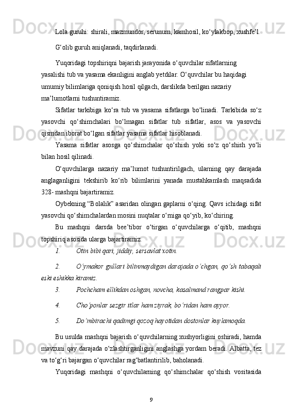 Lola guruhi: shirali, mazmundor, serunum, kamhosil, ko‘ylakbop, xushfe’l.
G‘olib guruh aniqlanadi, taqdirlanadi.
Yuqoridagi topshiriqni bajarish jarayonida o‘quvchilar sifatlarning 
yasalishi tub va yasama ekanligini anglab yetdilar. O‘quvchilar bu haqidagi  
umumiy bilimlariga qoniqish hosil qilgach, darslikda berilgan nazariy 
ma’lumotlarni tushuntiramiz.
Sifatlar   tarkibiga   ko‘ra   tub   va   yasama   sifatlarga   bo‘linadi.   Tarkibida   so‘z
yasovchi   qo‘shimchalari   bo‘lmagan   sifatlar   tub   sifatlar,   asos   va   yasovchi
qismdan iborat bo‘lgan sifatlar yasama sifatlar hisoblanadi.
Yasama   sifatlar   asosga   qo‘shimchalar   qo‘shish   yoki   so‘z   qo‘shish   yo‘li
bilan hosil qilinadi.
O‘quvchilarga   nazariy   ma’lumot   tushuntirilgach,   ularning   qay   darajada
anglaganligini   tekshirib   ko‘rib   bilimlarini   yanada   mustahkamlash   maqsadida
328- mashqni bajartiramiz.
Oybekning “Bolalik” asaridan olingan gaplarni o‘qing. Qavs ichidagi sifat
yasovchi qo‘shimchalardan mosini nuqtalar o‘rniga qo‘yib, ko‘chiring.
Bu   mashqni   darsda   bee’tibor   o‘tirgan   o‘quvchilarga   o‘qitib,   mashqni
topshiriq asosida ularga bajartiramiz.
1. Otin bibi qari, jiddiy, sersavlat   xotin.
2. O‘ymakor gullari bilinmaydigan darajada o‘chgan, qo‘sh tabaqali
eski eshikka kiramiz.
3. Pochcham ellikdan oshgan, novcha, kasalmand rangpar   kishi.
4. Cho‘ponlar sezgir itlar ham ziyrak, bo‘ridan ham   ayyor.
5. Do‘mbirachi qadimgi qozoq hayotidan dostonlar   kuylamoqda.
Bu usulda mashqni bajarish o‘quvchilarning xushyorligini oshiradi, hamda
mavzuni qay darajada o‘zlashtirganligini anglashga yordam beradi. Albatta, tez
va to‘g‘ri bajargan o‘quvchilar rag‘batlantirilib, baholanadi.
Yuqoridagi   mashqni   o‘quvchilarning   qo‘shimchalar   qo‘shish   vositasida
9 