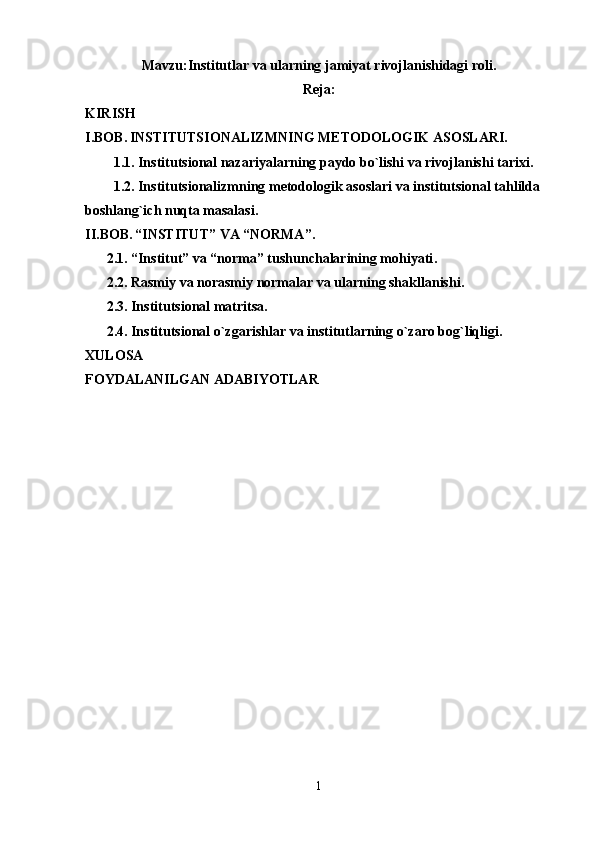 Mavzu: Institutlar   va   ularning   jamiyat   rivojlanishidagi   roli .
Reja:
KIRISH
I.BOB.   INSTITUTSIONALIZMNING METODOLOGIK ASOSLARI.
1.1. Institutsional nazariyalarning paydo bo`lishi va rivojlanishi tarixi .
1.2. Institutsionalizmning metodologik asoslari va institutsional tahlilda 
boshlang`ich nuqta masalasi .
II.BOB.   “INSTITUT” VA “NORMA”.
2. 1. “Institut” va “norma” tushunchalarining mohiyati .
2. 2. Rasmiy va norasmiy normalar va ularning shakllanishi .
2. 3. Institutsional matritsa .
2. 4. Institutsional o`zgarishlar va institutlarning o`zaro bog`liqligi .
XULOSA
FOYDALANILGAN ADABIYOTLAR
1 