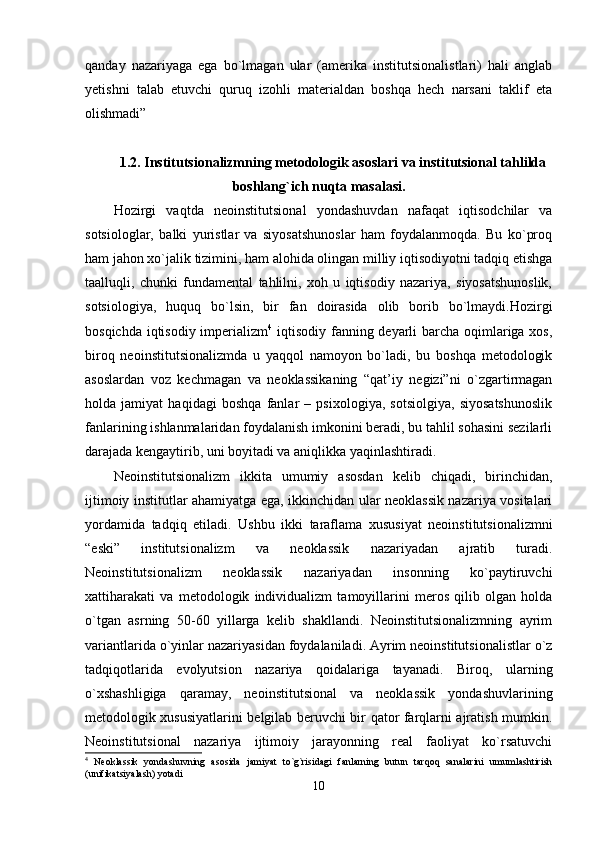 qanday   nazariyaga   ega   bo`lmagan   ular   (amerika   institutsionalistlari)   hali   anglab
yetishni   talab   etuvchi   quruq   izohli   materialdan   boshqa   hech   narsani   taklif   eta
olishmadi”
1.2. Institutsionalizmning metodologik asoslari va institutsional tahlilda
boshlang`ich nuqta masalasi .
Hozirgi   vaqtda   neoinstitutsional   yondashuvdan   nafaqat   iqtisodchilar   va
sotsiologlar,   balki   yuristlar   va   siyosatshunoslar   ham   foydalanmoqda.   Bu   ko`proq
ham jahon xo`jalik tizimini, ham alohida olingan milliy iqtisodiyotni tadqiq etishga
taalluqli,   chunki   fundamental   tahlilni,   xoh   u   iqtisodiy   nazariya,   siyosatshunoslik,
sotsiologiya,   huquq   bo`lsin,   bir   fan   doirasida   olib   borib   bo`lmaydi.Hozirgi
bosqichda iqtisodiy imperializm 4
  iqtisodiy fanning deyarli  barcha oqimlariga xos,
biroq   neoinstitutsionalizmda   u   yaqqol   namoyon   bo`ladi,   bu   boshqa   metodologik
asoslardan   voz   kechmagan   va   neoklassikaning   “qat’iy   negizi”ni   o`zgartirmagan
holda   jamiyat   haqidagi   boshqa   fanlar   –   psixologiya,   sotsiolgiya,   siyosatshunoslik
fanlarining ishlanmalaridan foydalanish imkonini beradi, bu tahlil sohasini sezilarli
darajada kengaytirib, uni boyitadi va aniqlikka yaqinlashtiradi. 
Neoinstitutsionalizm   ikkita   umumiy   asosdan   kelib   chiqadi,   birinchidan,
ijtimoiy institutlar ahamiyatga ega, ikkinchidan ular neoklassik nazariya vositalari
yordamida   tadqiq   etiladi.   Ushbu   ikki   taraflama   xususiyat   neoinstitutsionalizmni
“eski”   institutsionalizm   va   neoklassik   nazariyadan   ajratib   turadi.
Neoinstitutsionalizm   neoklassik   nazariyadan   insonning   ko`paytiruvchi
xattiharakati   va   metodologik   individualizm   tamoyillarini   meros   qilib   olgan   holda
o`tgan   asrning   50-60   yillarga   kelib   shakllandi.   Neoinstitutsionalizmning   ayrim
variantlarida o`yinlar nazariyasidan foydalaniladi. Ayrim neoinstitutsionalistlar o`z
tadqiqotlarida   evolyutsion   nazariya   qoidalariga   tayanadi.   Biroq,   ularning
o`xshashligiga   qaramay,   neoinstitutsional   va   neoklassik   yondashuvlarining
metodologik xususiyatlarini belgilab beruvchi bir qator farqlarni ajratish mumkin.
Neoinstitutsional   nazariya   ijtimoiy   jarayonning   real   faoliyat   ko`rsatuvchi
4
  Neoklassik   yondashuvning   asosida   jamiyat   to`g`risidagi   fanlarning   butun   tarqoq   sanalarini   umumlashtirish
(unifikatsiyalash) yotadi
10 