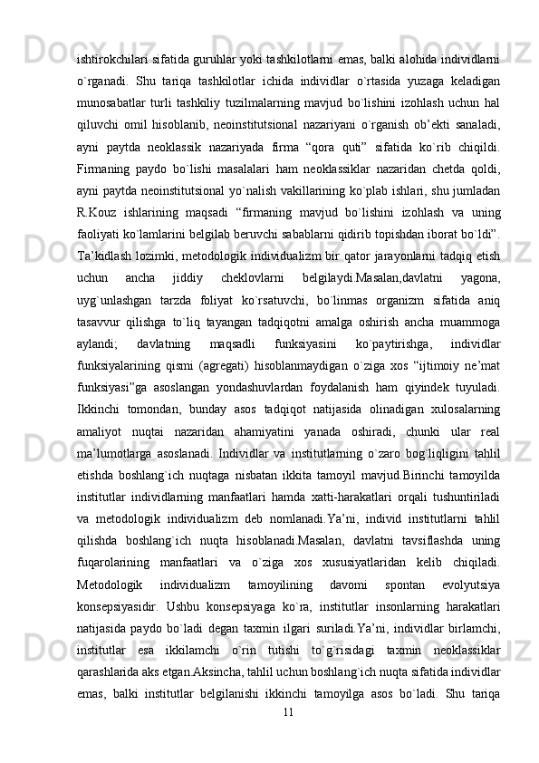 ishtirokchilari sifatida guruhlar yoki tashkilotlarni emas, balki alohida individlarni
o`rganadi.   Shu   tariqa   tashkilotlar   ichida   individlar   o`rtasida   yuzaga   keladigan
munosabatlar   turli   tashkiliy   tuzilmalarning   mavjud   bo`lishini   izohlash   uchun   hal
qiluvchi   omil   hisoblanib,   neoinstitutsional   nazariyani   o`rganish   ob’ekti   sanaladi,
ayni   paytda   neoklassik   nazariyada   firma   “qora   quti”   sifatida   ko`rib   chiqildi.
Firmaning   paydo   bo`lishi   masalalari   ham   neoklassiklar   nazaridan   chetda   qoldi,
ayni paytda neoinstitutsional yo`nalish vakillarining ko`plab ishlari, shu jumladan
R.Kouz   ishlarining   maqsadi   “firmaning   mavjud   bo`lishini   izohlash   va   uning
faoliyati ko`lamlarini belgilab beruvchi sabablarni qidirib topishdan iborat bo`ldi”.
Ta’kidlash  lozimki, metodologik  individualizm  bir  qator  jarayonlarni  tadqiq  etish
uchun   ancha   jiddiy   cheklovlarni   belgilaydi.Masalan,davlatni   yagona,
uyg`unlashgan   tarzda   foliyat   ko`rsatuvchi,   bo`linmas   organizm   sifatida   aniq
tasavvur   qilishga   to`liq   tayangan   tadqiqotni   amalga   oshirish   ancha   muammoga
aylandi;   davlatning   maqsadli   funksiyasini   ko`paytirishga,   individlar
funksiyalarining   qismi   (agregati)   hisoblanmaydigan   o`ziga   xos   “ijtimoiy   ne’mat
funksiyasi”ga   asoslangan   yondashuvlardan   foydalanish   ham   qiyindek   tuyuladi.
Ikkinchi   tomondan,   bunday   asos   tadqiqot   natijasida   olinadigan   xulosalarning
amaliyot   nuqtai   nazaridan   ahamiyatini   yanada   oshiradi,   chunki   ular   real
ma’lumotlarga   asoslanadi.   Individlar   va   institutlarning   o`zaro   bog`liqligini   tahlil
etishda   boshlang`ich   nuqtaga   nisbatan   ikkita   tamoyil   mavjud.Birinchi   tamoyilda
institutlar   individlarning   manfaatlari   hamda   xatti-harakatlari   orqali   tushuntiriladi
va   metodologik   individualizm   deb   nomlanadi.Ya’ni,   individ   institutlarni   tahlil
qilishda   boshlang`ich   nuqta   hisoblanadi.Masalan,   davlatni   tavsiflashda   uning
fuqarolarining   manfaatlari   va   o`ziga   xos   xususiyatlaridan   kelib   chiqiladi.
Metodologik   individualizm   tamoyilining   davomi   spontan   evolyutsiya
konsepsiyasidir.   Ushbu   konsepsiyaga   ko`ra,   institutlar   insonlarning   harakatlari
natijasida   paydo   bo`ladi   degan   taxmin   ilgari   suriladi.Ya’ni,   individlar   birlamchi,
institutlar   esa   ikkilamchi   o`rin   tutishi   to`g`risidagi   taxmin   neoklassiklar
qarashlarida aks etgan.Aksincha, tahlil uchun boshlang`ich nuqta sifatida individlar
emas,   balki   institutlar   belgilanishi   ikkinchi   tamoyilga   asos   bo`ladi.   Shu   tariqa
11