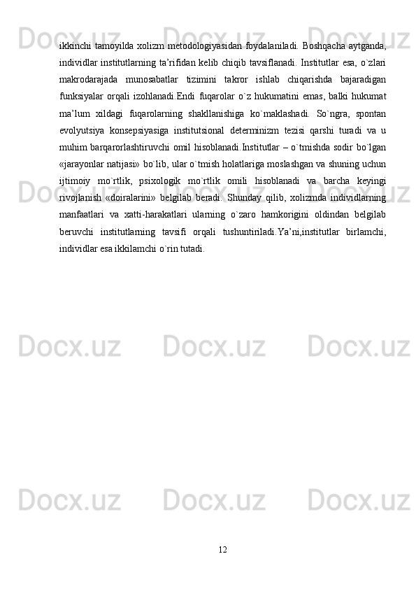 ikkinchi tamoyilda xolizm metodologiyasidan foydalaniladi. Boshqacha aytganda,
individlar  institutlarning ta’rifidan kelib chiqib tavsiflanadi. Institutlar  esa,  o`zlari
makrodarajada   munosabatlar   tizimini   takror   ishlab   chiqarishda   bajaradigan
funksiyalar   orqali   izohlanadi.Endi   fuqarolar   o`z   hukumatini   emas,   balki   hukumat
ma’lum   xildagi   fuqarolarning   shakllanishiga   ko`maklashadi.   So`ngra,   spontan
evolyutsiya   konsepsiyasiga   institutsional   determinizm   tezisi   qarshi   turadi   va   u
muhim barqarorlashtiruvchi omil hisoblanadi.Institutlar – o`tmishda sodir bo`lgan
«jarayonlar natijasi» bo`lib, ular o`tmish holatlariga moslashgan va shuning uchun
ijtimoiy   mo`rtlik,   psixologik   mo`rtlik   omili   hisoblanadi   va   barcha   keyingi
rivojlanish   «doiralarini»   belgilab   beradi.   Shunday   qilib,   xolizmda   individlarning
manfaatlari   va   xatti-harakatlari   ularning   o`zaro   hamkorigini   oldindan   belgilab
beruvchi   institutlarning   tavsifi   orqali   tushuntiriladi.Ya’ni,institutlar   birlamchi,
individlar esa ikkilamchi o`rin tutadi.
12 