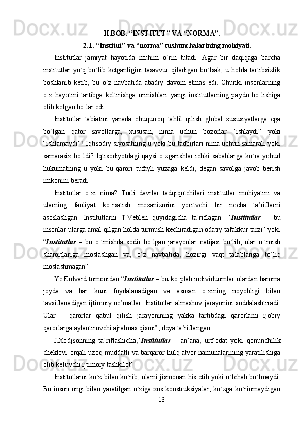 II.BOB.   “INSTITUT” VA “NORMA”.
2. 1. “Institut” va “norma” tushunchalarining mohiyati .
Institutlar   jamiyat   hayotida   muhim   o`rin   tutadi.   Agar   bir   daqiqaga   barcha
institutlar   yo`q  bo`lib  ketganligini   tasavvur   qiladigan   bo`lsak,   u  holda   tartibsizlik
boshlanib   ketib,   bu   o`z   navbatida   abadiy   davom   etmas   edi.   Chunki   insonlarning
o`z   hayotini   tartibga   keltirishga   urinishlari   yangi   institutlarning   paydo   bo`lishiga
olib kelgan bo`lar edi.
Institutlar   tabiatini   yanada   chuqurroq   tahlil   qilish   global   xususiyatlarga   ega
bo`lgan   qator   savollarga,   xususan,   nima   uchun   bozorlar   “ishlaydi”   yoki
“ishlamaydi”? Iqtisodiy siyosatning u yoki bu tadbirlari nima uchun samarali yoki
samarasiz  bo`ldi? Iqtisodiyotdagi  qaysi  o`zgarishlar  ichki  sabablarga  ko`ra yohud
hukumatning   u   yoki   bu   qarori   tufayli   yuzaga   keldi,   degan   savolga   javob   berish
imkonini beradi. 
Institutlar   o`zi   nima?   Turli   davrlar   tadqiqotchilari   institutlar   mohiyatini   va
ularning   faoliyat   ko`rsatish   mexanizmini   yoritvchi   bir   necha   ta’riflarni
asoslashgan.   Institutlarni   T.Veblen   quyidagicha   ta’riflagan:   “ Institutlar   –   bu
insonlar ularga amal qilgan holda turmush kechiradigan odatiy tafakkur tarzi” yoki
“ Institutlar   –   bu   o`tmishda   sodir   bo`lgan   jarayonlar   natijasi   bo`lib,   ular   o`tmish
sharoitlariga   moslashgan   va,   o`z   navbatida,   hozirgi   vaqt   talablariga   to`liq
moslashmagan”. 
Ye.Erdvard tomonidan “ Institutlar  – bu ko`plab individuumlar ulardan hamma
joyda   va   har   kuni   foydalanadigan   va   asosan   o`zining   noyobligi   bilan
tavsiflanadigan ijtimoiy ne’matlar. Institutlar almashuv jarayonini soddalashtiradi.
Ular   –   qarorlar   qabul   qilish   jarayonining   yakka   tartibdagi   qarorlarni   ijobiy
qarorlarga aylantiruvchi ajralmas qismi”, deya ta’riflangan. 
J.Xodjsonning   ta’riflashicha,“ Institutlar   –   an’ana,   urf-odat   yoki   qonunchilik
cheklovi orqali uzoq muddatli va barqaror hulq-atvor namunalarining yaratilishiga
olib keluvchi ijtimoiy tashkilot”. 
Institutlarni ko`z bilan ko`rib, ularni jismonan his etib yoki o`lchab bo`lmaydi.
Bu inson ongi bilan yaratilgan o`ziga xos konstruksiyalar, ko`zga ko`rinmaydigan
13 