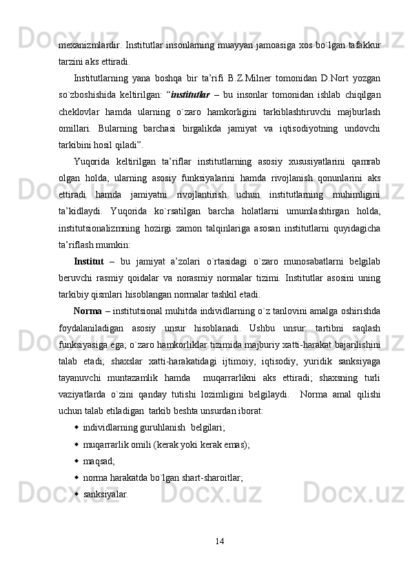 mexanizmlardir. Institutlar  insonlarning muayyan jamoasiga xos bo`lgan tafakkur
tarzini aks ettiradi.
Institutlarning   yana   boshqa   bir   ta’rifi   B.Z.Milner   tomonidan   D.Nort   yozgan
so`zboshishida   keltirilgan:   “ institutlar   –   bu   insonlar   tomonidan   ishlab   chiqilgan
cheklovlar   hamda   ularning   o`zaro   hamkorligini   tarkiblashtiruvchi   majburlash
omillari.   Bularning   barchasi   birgalikda   jamiyat   va   iqtisodiyotning   undovchi
tarkibini hosil qiladi”.
Yuqorida   keltirilgan   ta’riflar   institutlarning   asosiy   xususiyatlarini   qamrab
olgan   holda,   ularning   asosiy   funksiyalarini   hamda   rivojlanish   qonunlarini   aks
ettiradi   hamda   jamiyatni   rivojlantirish   uchun   institutlarning   muhimligini
ta’kidlaydi.   Yuqorida   ko`rsatilgan   barcha   holatlarni   umumlashtirgan   holda,
institutsionalizmning   hozirgi   zamon   talqinlariga   asosan   institutlarni   quyidagicha
ta’riflash mumkin:
Institut   –   bu   jamiyat   a’zolari   o`rtasidagi   o`zaro   munosabatlarni   belgilab
beruvchi   rasmiy   qoidalar   va   norasmiy   normalar   tizimi.   Institutlar   asosini   uning
tarkibiy qismlari hisoblangan normalar tashkil etadi. 
Norma  – institutsional muhitda individlarning o`z tanlovini amalga oshirishda
foydalaniladigan   asosiy   unsur   hisoblanadi.   Ushbu   unsur:   tartibni   saqlash
funksiyasiga ega; o`zaro hamkorliklar tizimida majburiy xatti-harakat bajarilishini
talab   etadi;   shaxslar   xatti-harakatidagi   ijtimoiy,   iqtisodiy,   yuridik   sanksiyaga
tayanuvchi   muntazamlik   hamda     muqarrarlikni   aks   ettiradi;   shaxsning   turli
vaziyatlarda   o`zini   qanday   tutishi   lozimligini   belgilaydi.     Norma   amal   qil ishi
uchun talab etiladigan   tarkib  beshta unsurdan iborat :
 individlar ning  guruh lanish   belgilar i ;
 muqarrarlik omili (kerak yoki kerak emas);
 maqsad;
 norma harakatda bo`lgan  shart-sharoitlar;
 sanksiyalar.
14