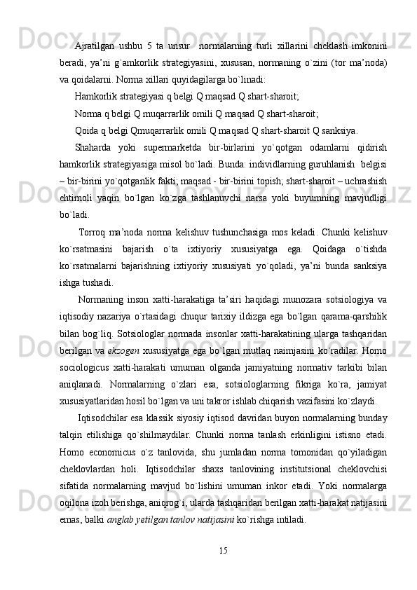 Ajratilgan   ushbu   5   ta   unsur     normalarning   turli   xillari ni   cheklash   imkonini
beradi,   ya’ni   g`amkorlik   strategiyasini,   xususan,   normaning   o`zini   (tor   ma’noda)
va qoidalarni. Norma xillari quyidagilarga bo`linadi: 
H amkorlik strategiyasi q belgi Q maqsad Q shart-sharoit;
N orma q belgi Q muqarrarlik omili Q maqsad Q shart-sharoit ;
Q oida q belgi Qmuqarrarlik omili Q maqsad Q shart-sharoit Q sanksiya .
Shaharda   yoki   supermarketda   bir-birlarini   yo`qotgan   odamlarni   qidirish
hamkorlik strategiyasiga misol bo`ladi. Bunda: individlarning guruhlanish   belgisi
– bir-birini yo`qotganlik fakti; maqsad - bir-birini topish; shart-sharoit – uchrashish
ehtimoli   yaqin   bo`lgan   ko`zga   tashlanuvchi   narsa   yoki   buyumning   mavjudligi
bo`ladi.
  Tor roq   ma’noda   norma   kelishuv   tushunchasiga   mos   keladi .   Chunki   kelishuv
ko`rsatmasini   bajarish   o`ta   ixtiyoriy   xususiyatga   ega.   Qoidaga   o`tishda
ko`rsatmalarni   bajarishning   ixtiyoriy   xususiyati   yo`qoladi,   ya’ni   bunda   sanksiya
ishga tushadi.
  Normaning   inson   xatti-harakatiga   ta’siri   haqidagi   munozara   sotsiologiya   va
iqtisodiy   nazariya   o`rtasidagi   chuqur   tarixiy   ildizga   ega   bo`lgan   qarama-qarshilik
bilan  bog`liq.  Sotsiologlar   normada   insonlar   xatti-harakatining  ularga  tashqaridan
berilgan  va   ekzogen   xususiyatga  ega bo`lgan mutlaq naimjasini  ko`radilar. Homo
sociologicus   xatti-harakati   umuman   olganda   jamiyatning   normativ   tarkibi   bilan
aniqlanadi.   Normalarning   o`zlari   esa,   sotsiologlarning   fikriga   ko`ra,   jamiyat
xususiyatlaridan hosil bo`lgan va uni takror ishlab chiqarish vazifasini ko`zlaydi.
  Iqtisodchilar esa klassik siyosiy iqtisod davridan buyon normalarning bunday
talqin   etilishiga   qo`shilmaydilar.   Chunki   norma   tanlash   erkinligini   istisno   etadi.
Homo   economicus   o`z   tanlovida,   shu   jumladan   norma   tomonidan   qo`yiladigan
cheklovlardan   holi.   Iqtisodchilar   shaxs   tanlovining   institutsional   cheklovchisi
sifatida   normalarning   mavjud   bo`lishini   umuman   inkor   etadi.   Yoki   normalarga
oqilona izoh berishga, aniqrog`i, ularda tashqaridan berilgan xatti-harakat natijasini
emas, balki  anglab yetilgan tanlov natijasini  ko`rishga intiladi.
15