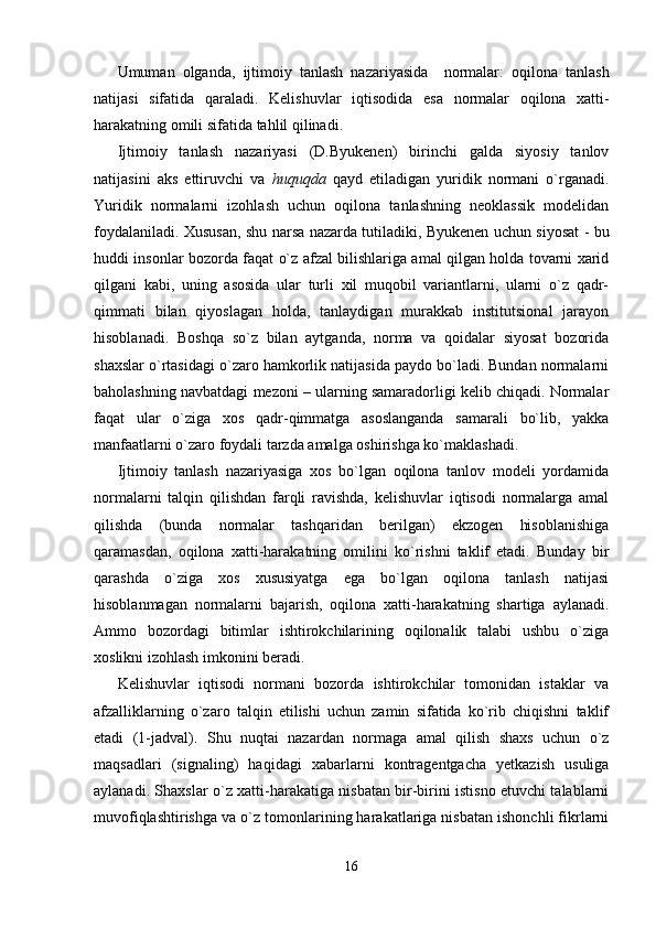 Umuman   olganda,   ijtimoiy   tanlash   nazariyasi da     normalar:   oqilona   tanlash
natijasi   sifatida   qaraladi.   Kelishuvlar   iqtisodi da   esa   norma lar   oqilona   xatti-
harakatning omili sifatida  tahlil qilinadi. 
Ijtimoiy   tanlash   nazariyasi   (D.Byukenen)   birinchi   galda   siyosiy   tanlov
natijasini   aks   ettiruvchi   va   huquqda   qayd   etiladigan   yuridik   normani   o`rganadi.
Yuridik   normalarni   izohlash   uchun   oqilona   tanlashning   neoklassik   modelidan
foydalaniladi. Xususan, shu narsa nazarda tutiladiki, Byukenen uchun siyosat - bu
huddi insonlar bozorda faqat o`z afzal bilishlariga amal qilgan holda tovarni xarid
qilgani   kabi,   uning   asosida   ular   turli   xil   muqobil   variantlarni,   ularni   o`z   qadr-
qimmati   bilan   qiyoslagan   holda,   tanlaydigan   murakkab   institutsional   jarayon
hisoblanadi.   Boshqa   so`z   bilan   aytganda,   norma   va   qoidalar   siyosat   bozorida
shaxslar o`rtasidagi o`zaro hamkorlik natijasida paydo bo`ladi. Bundan normalarni
baholashning navbatdagi mezoni – ularning samaradorligi kelib chiqadi. Normalar
faqat   ular   o`ziga   xos   qadr-qimmatga   asoslanganda   samarali   bo`lib,   yakka
manfaatlarni o`zaro foydali tarzda amalga oshirishga ko`maklashadi.
Ijtimoiy   tanlash   nazariyasiga   xos   bo`lgan   oqilona   tanlov   modeli   yordamida
normalarni   talqin   qilishdan   farqli   ravishda,   kelishuvlar   iqtisodi   normalarga   amal
qilishda   (bunda   normalar   tashqaridan   berilgan)   ekzogen   hisoblanishiga
qaramasdan,   oqilona   xatti-harakatning   omilini   ko`rishni   taklif   etadi.   Bunday   bir
qarashda   o`ziga   xos   xususiyatga   ega   bo`lgan   oqilona   tanlash   natijasi
hisoblanmagan   normalarni   bajarish,   oqilona   xatti-harakatning   shartiga   aylanadi.
Ammo   bozordagi   bitimlar   ishtirokchilarining   oqilonalik   talabi   ushbu   o`ziga
xoslikni izohlash imkonini beradi. 
Kelishuvlar   iqtisodi   normani   bozorda   ishtirokchilar   tomonidan   istaklar   va
afzalliklarning   o`zaro   talqin   etilishi   uchun   zamin   sifatida   ko`rib   chiqishni   taklif
etadi   (1-jadval).   Shu   nuqtai   nazardan   normaga   amal   qilish   shaxs   uchun   o`z
maqsadlari   (signaling)   haqidagi   xabarlarni   kontragentgacha   yetkazish   usuliga
aylanadi. Shaxslar o`z xatti-harakatiga nisbatan bir-birini istisno etuvchi talablarni
muvofiqlashtirishga va o`z tomonlarining harakatlariga nisbatan ishonchli fikrlarni
16 