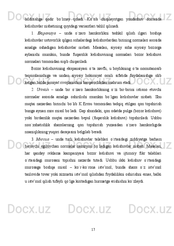 bildirishga   qodir   bo`lmay   qoladi.   Ko`rib   chiqilayotgan   yondashuv   doirasida
kelishuvlar nisbatining quyidagi variantlari tahlil qilinadi.
1.   Ekspansiya   –   unda   o`zaro   hamkorlikni   tashkil   qilish   ilgari   boshqa
kelishuvlar ustuvorlik qilgan sohalardagi kelishuvlardan birining normalari asosida
amalga   oshadigan   kelishuvlar   nisbati.   Masalan,   siyosiy   soha   siyosiy   bozorga
aylanishi   mumkin,   bunda   fuqarolik   kelishuvining   normalari   bozor   kelishuvi
normalari tomonidan siqib chiqariladi. 
Bozor   kelishuvining   ekspansiyasi   o`ta   xavfli,   u   boylikning   o`ta   nomutanosib
taqsimlanishiga   va   undan   siyosiy   hokimiyat   omili   sifatida   foydalanishga   olib
kelgan holda jamiyat rivojlanishini barqarorlikdan mahrum etadi.
2.   Urinish   –   unda   bir   o`zaro   hamkorlikning   o`zi   bir-birini   istisno   etuvchi
normalar   asosida   amalga   oshirilishi   mumkin   bo`lgan   kelishuvlar   nisbati.   Shu
nuqtai   nazardan   birinchi   bo`lib   K.Errou   tomonidan   tadqiq   etilgan   qon   topshirish
bunga aynan mos misol bo`ladi. Gap shundaki, qon odatda pulga (bozor kelishuvi)
yoki   birdamlik   nuqtai   nazardan   bepul   (fuqarolik   kelishuvi)   topshiriladi.   Ushbu
noo`xshatishlik   shaxslarning   qon   topshirish   yuzasidan   o`zaro   hamkorligida
noaniqlikning yuqori darajasini belgilab beradi. 
3.   Murosa   –   unda   turli   kelishuvlar   talablari   o`rtasidagi   ziddiyatga   barham
beruvchi   egiluvchan   normalar   namoyon   bo`ladigan   kelishuvlar   nisbati.   Masalan,
har   qanday   reklama   kampaniyasi   bozor   kelishuvi   va   ijtimoiy   fikr   talablari
o`rtasidagi   murosani   topishni   nazarda   tutadi.   Ushbu   ikki   kelishuv   o`rtasidagi
murosaga   boshqa   misol   –   ko`r-ko`rona   iste’mol,   bunda   shaxs   o`z   iste’mol
tanlovida tovar yoki xizmatni iste’mol qilishdan foydalilikni oshirishni emas, balki
u iste’mol qilish tufayli qo`lga kiritadigan hurmatga erishishni ko`zlaydi.
17
