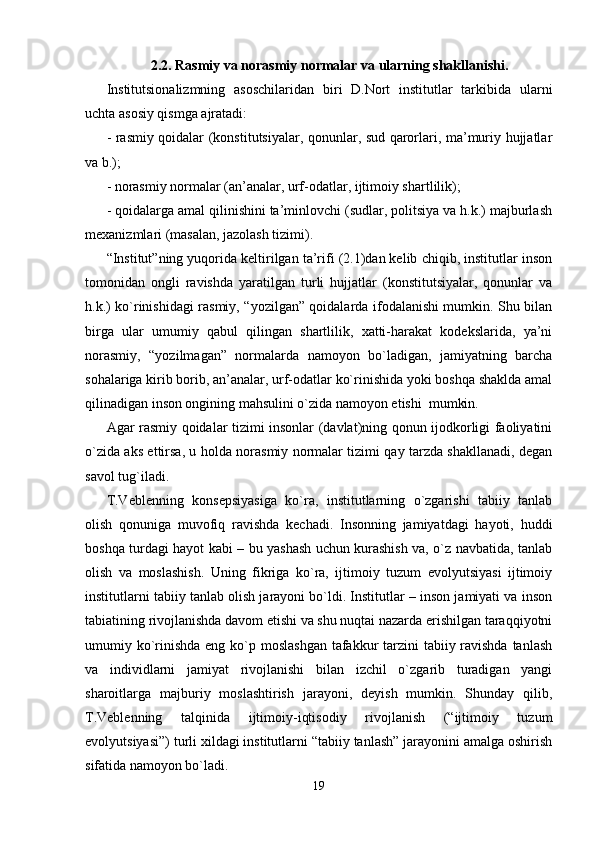 2. 2. Rasmiy va norasmiy normalar va ularning shakllanishi .
Institutsionalizmning   asoschilarid a n   biri   D.Nort   institutlar   tarkibida   ularni
uchta asosiy qismga ajratadi:
- rasmiy qoidalar (konstitutsiyalar, qonunlar, sud qarorlari, ma’muriy hujjatlar
va b.);
- norasmiy normalar (an’analar, urf-odatlar, ijtimoiy shartlilik);
- qoidalarga amal qilinishini ta’minlovchi (sudlar, politsiya va h.k.) majburlash
mexanizmlari (masalan, jazolash tizimi). 
“Institut”ning yuqorida keltirilgan ta’rifi (2.1)dan kelib chiqib, institutlar inson
tomonidan   ongli   ravishda   yaratilgan   turli   hujjatlar   (konstitutsiyalar,   qonunlar   va
h.k.) ko`rinishidagi rasmiy, “yozilgan” qoidalarda ifodalanishi mumkin. Shu bilan
birga   ular   umumiy   qabul   qilingan   shartlilik,   xatti-harakat   kodekslarida,   ya’ni
norasmiy,   “yozilmagan”   normalarda   namoyon   bo`ladigan,   jamiyatning   barcha
sohalariga kirib borib, an’analar, urf-odatlar ko`rinishida yoki boshqa shaklda amal
qilinadigan inson ongining mahsulini o`zida namoyon etishi  mumkin.
Agar rasmiy qoidalar tizimi insonlar (davlat)ning qonun ijodkorligi faoliyatini
o`zida aks ettirsa, u holda norasmiy normalar tizimi qay tarzda shakllanadi, degan
savol tug`iladi.
T.Veblenning   konsepsiyasiga   ko`ra,   institutlarning   o`zgarishi   tabiiy   tanlab
olish   qonuniga   muvofiq   ravishda   kechadi.   Insonning   jamiyatdagi   hayoti,   huddi
boshqa turdagi hayot kabi – bu yashash uchun kurashish va, o`z navbatida, tanlab
olish   va   moslashish.   Uning   fikriga   ko`ra,   ijtimoiy   tuzum   evolyutsiyasi   ijtimoiy
institutlarni tabiiy tanlab olish jarayoni bo`ldi. Institutlar – inson jamiyati va inson
tabiatining rivojlanishda davom etishi va shu nuqtai nazarda erishilgan taraqqiyotni
umumiy ko`rinishda eng ko`p moslashgan  tafakkur  tarzini  tabiiy ravishda tanlash
va   individlarni   jamiyat   rivojlanishi   bilan   izchil   o`zgarib   turadigan   yangi
sharoitlarga   majburiy   moslashtirish   jarayoni,   deyish   mumkin.   Shunday   qilib,
T.Veblenning   talqinida   ijtimoiy-iqtisodiy   rivojlanish   (“ijtimoiy   tuzum
evolyutsiyasi”) turli xildagi institutlarni “tabiiy tanlash” jarayonini amalga oshirish
sifatida namoyon bo`ladi.
19