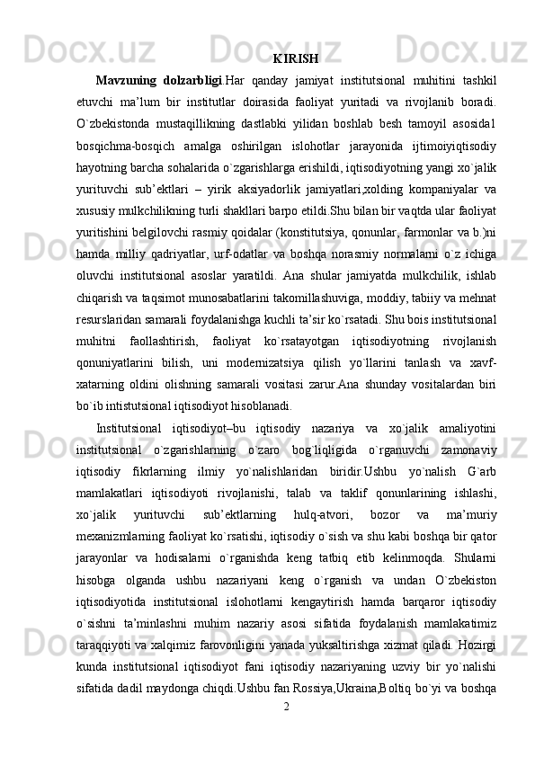KIRISH
Mavzuning   dolzarbligi .Har   qanday   jamiyat   institutsional   muhitini   tashkil
etuvchi   ma’lum   bir   institutlar   doirasida   faoliyat   yuritadi   va   rivojlanib   boradi.
O`zbekistonda   mustaqillikning   dastlabki   yilidan   boshlab   besh   tamoyil   asosida1
bosqichma-bosqich   amalga   oshirilgan   islohotlar   jarayonida   ijtimoiyiqtisodiy
hayotning barcha sohalarida o`zgarishlarga erishildi, iqtisodiyotning yangi xo`jalik
yurituvchi   sub’ektlari   –   yirik   aksiyadorlik   jamiyatlari,xolding   kompaniyalar   va
xususiy mulkchilikning turli shakllari barpo etildi.Shu bilan bir vaqtda ular faoliyat
yuritishini belgilovchi rasmiy qoidalar (konstitutsiya, qonunlar, farmonlar va b.)ni
hamda   milliy   qadriyatlar,   urf-odatlar   va   boshqa   norasmiy   normalarni   o`z   ichiga
oluvchi   institutsional   asoslar   yaratildi.   Ana   shular   jamiyatda   mulkchilik,   ishlab
chiqarish va taqsimot munosabatlarini takomillashuviga, moddiy, tabiiy va mehnat
resurslaridan samarali foydalanishga kuchli ta’sir ko`rsatadi. Shu bois institutsional
muhitni   faollashtirish,   faoliyat   ko`rsatayotgan   iqtisodiyotning   rivojlanish
qonuniyatlarini   bilish,   uni   modernizatsiya   qilish   yo`llarini   tanlash   va   xavf-
xatarning   oldini   olishning   samarali   vositasi   zarur.Ana   shunday   vositalardan   biri
bo`ib intistutsional iqtisodiyot hisoblanadi.
Institutsional   iqtisodiyot–bu   iqtisodiy   nazariya   va   xo`jalik   amaliyotini
institutsional   o`zgarishlarning   o`zaro   bog`liqligida   o`rganuvchi   zamonaviy
iqtisodiy   fikrlarning   ilmiy   yo`nalishlaridan   biridir.Ushbu   yo`nalish   G`arb
mamlakatlari   iqtisodiyoti   rivojlanishi,   talab   va   taklif   qonunlarining   ishlashi,
xo`jalik   yurituvchi   sub’ektlarning   hulq-atvori,   bozor   va   ma’muriy
mexanizmlarning faoliyat ko`rsatishi, iqtisodiy o`sish va shu kabi boshqa bir qator
jarayonlar   va   hodisalarni   o`rganishda   keng   tatbiq   etib   kelinmoqda.   Shularni
hisobga   olganda   ushbu   nazariyani   keng   o`rganish   va   undan   O`zbekiston
iqtisodiyotida   institutsional   islohotlarni   kengaytirish   hamda   barqaror   iqtisodiy
o`sishni   ta’minlashni   muhim   nazariy   asosi   sifatida   foydalanish   mamlakatimiz
taraqqiyoti va xalqimiz farovonligini yanada yuksaltirishga xizmat qiladi. Hozirgi
kunda   institutsional   iqtisodiyot   fani   iqtisodiy   nazariyaning   uzviy   bir   yo`nalishi
sifatida dadil maydonga chiqdi.Ushbu fan Rossiya,Ukraina,Boltiq bo`yi va boshqa
2