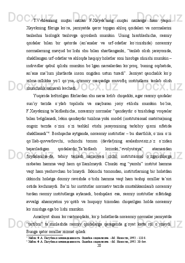 T.Veblenning   nuqtai   nazari   F.Xayek 5
ning   nuqtai   nazariga   ham   yaqin.
Xayekning   fikriga   ko`ra,   jamiyatda   qaror   topgan   ahloq   qoidalari   va   normalarini
tanlashni   biologik   tanlovga   qiyoslash   mumkin.   Uning   hisoblashicha,   rasmiy
qoidalar   bilan   bir   qatorda   (an’analar   va   urf-odatlar   ko`rinishida)   norasmiy
normalarning   mavjud   bo`lishi   shu   bilan   shartlanganki,   “tanlab   olish   jarayonida,
shakllangan urf-odatlar va ahloqda haqiqiy holatlar soni hisobga olinishi mumkin –
individlar   qabul   qilishi   mumkin   bo`lgan   narsalardan   ko`proq;   buning   oqibatida,
an’ana   ma’lum   jihatlarda   inson   ongidan   ustun   turadi”.   Jamiyat   qanchalik   ko`p
xilma-xillikka   yo`l   qo`ysa,   ijtimoiy   maqsadga   muvofiq   institutlarni   tanlab   olish
shunchalik samarali kechadi.
Yuqorida keltirilgan fikrlardan shu narsa kelib chiqadiki, agar rasmiy qoidalar
sun’iy   tarzda   o`ylab   topilishi   va   majburan   joriy   etilishi   mumkin   bo`lsa,
F.Xayekning   ta’kidlashicha,   norasmiy   normalar   “qandaydir   o`tmishdagi   voqealar
bilan belgilanadi, lekin qandaydir tuzilma yoki model (institutsional matritsa)ning
ongsiz   tarzda   o`zini   o`zi   tashkil   etishi   jarayonining   tarkibiy   qismi   sifatida
shakllanadi” 6
. Boshqacha aytganda, norasmiy institutlar – bu shartlilik, o`zini o`zi
qo`llab-quvvatlovchi,   uchinchi   tomon   (davlat)ning   aralashuvisiz,o`z   o`zidan
bajariladigan   qoidalardir.Ta’kidlash   lozimki,“evolyutsiya”   atamasidan
foydalanilsa-da,   tabiiy   tanlash   nazariyasi   izchil   institutsional   o`zgarishlarga
nisbatan   hamma   vaqt   ham   qo`llanilmaydi.   Chunki   eng   “yaxshi”   institut   hamma
vaqt   ham   yashovchan   bo`lmaydi.   Ikkinchi   tomondan,   institutlarning   bir   holatdan
ikkinchi   holatga   doimiy   ravishda   o`tishi   hamma   vaqt   ham   tashqi   omillar   ta’siri
ostida   kechmaydi.   Ba’zi   bir   institutlar   normativ   tarzda   mustahkamlanib   norasmiy
turdan   rasmiy   institutlarga   aylanadi,   boshqalari   esa,   rasmiy   institutlar   sifatidagi
avvalgi   ahamiyatini   yo`qotib   va   huquqiy   tizimdan   chiqarilgan   holda   norasmiy
ko`rinishga ega bo`lishi mumkin.
Amaliyot shuni ko`rsatmoqdaki, ko`p holatlarda norasmiy normalar jamiyatda
“tartibni”   ta’minlashda   rasmiy   qoidalarga   qaraganda   g`oyat   katta   rol   o`ynaydi.
Bunga qator omillar xizmat qiladi:
5
  Хайек Ф.А. Пагубная само наде янность. Ошибка социализма. –М.: Новости, 1992. -133 б.
6
  Хайек Ф.А. Пагубная само наде янность. Ошибка социализма. –М.: Новости, 1992. 20-бет.
20 