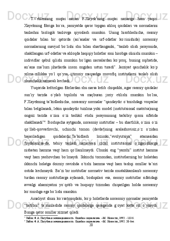 T.Veblenning   nuqtai   nazari   F.Xayek 5
ning   nuqtai   nazariga   ham   yaqin.
Xayekning   fikriga   ko`ra,   jamiyatda   qaror   topgan   ahloq   qoidalari   va   normalarini
tanlashni   biologik   tanlovga   qiyoslash   mumkin.   Uning   hisoblashicha,   rasmiy
qoidalar   bilan   bir   qatorda   (an’analar   va   urf-odatlar   ko`rinishida)   norasmiy
normalarning   mavjud   bo`lishi   shu   bilan   shartlanganki,   “tanlab   olish   jarayonida,
shakllangan urf-odatlar va ahloqda haqiqiy holatlar soni hisobga olinishi mumkin –
individlar   qabul   qilishi   mumkin   bo`lgan   narsalardan   ko`proq;   buning   oqibatida,
an’ana   ma’lum   jihatlarda   inson   ongidan   ustun   turadi”.   Jamiyat   qanchalik   ko`p
xilma-xillikka   yo`l   qo`ysa,   ijtimoiy   maqsadga   muvofiq   institutlarni   tanlab   olish
shunchalik samarali kechadi.
Yuqorida keltirilgan fikrlardan shu narsa kelib chiqadiki, agar rasmiy qoidalar
sun’iy   tarzda   o`ylab   topilishi   va   majburan   joriy   etilishi   mumkin   bo`lsa,
F.Xayekning   ta’kidlashicha,   norasmiy   normalar   “qandaydir   o`tmishdagi   voqealar
bilan belgilanadi, lekin qandaydir tuzilma yoki model (institutsional matritsa)ning
ongsiz   tarzda   o`zini   o`zi   tashkil   etishi   jarayonining   tarkibiy   qismi   sifatida
shakllanadi” 6
. Boshqacha aytganda, norasmiy institutlar – bu shartlilik, o`zini o`zi
qo`llab-quvvatlovchi,   uchinchi   tomon   (davlat)ning   aralashuvisiz,o`z   o`zidan
bajariladigan   qoidalardir.Ta’kidlash   lozimki,“evolyutsiya”   atamasidan
foydalanilsa-da,   tabiiy   tanlash   nazariyasi   izchil   institutsional   o`zgarishlarga
nisbatan   hamma   vaqt   ham   qo`llanilmaydi.   Chunki   eng   “yaxshi”   institut   hamma
vaqt   ham   yashovchan   bo`lmaydi.   Ikkinchi   tomondan,   institutlarning   bir   holatdan
ikkinchi   holatga   doimiy   ravishda   o`tishi   hamma   vaqt   ham   tashqi   omillar   ta’siri
ostida   kechmaydi.   Ba’zi   bir   institutlar   normativ   tarzda   mustahkamlanib   norasmiy
turdan   rasmiy   institutlarga   aylanadi,   boshqalari   esa,   rasmiy   institutlar   sifatidagi
avvalgi   ahamiyatini   yo`qotib   va   huquqiy   tizimdan   chiqarilgan   holda   norasmiy
ko`rinishga ega bo`lishi mumkin.
Amaliyot shuni ko`rsatmoqdaki, ko`p holatlarda norasmiy normalar jamiyatda
“tartibni”   ta’minlashda   rasmiy   qoidalarga   qaraganda   g`oyat   katta   rol   o`ynaydi.
Bunga qator omillar xizmat qiladi:
5
  Хайек Ф.А. Пагубная само наде янность. Ошибка социализма. –М.: Новости, 1992. -133 б.
6
  Хайек Ф.А. Пагубная само наде янность. Ошибка социализма. –М.: Новости, 1992. 20-бет.
20
