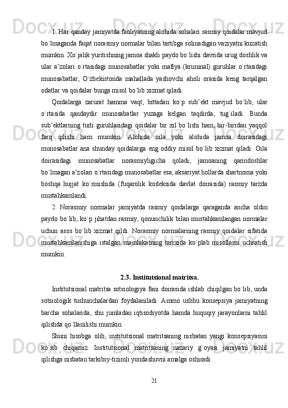 1. Har qanday jamiyatda faoliyatning alohida sohalari rasmiy qoidalar mavjud
bo`lmaganda faqat norasmiy normalar bilan tartibga solinadigan vaziyatni kuzatish
mumkin. Xo`jalik yuritishning jamoa shakli paydo bo`lishi davrida urug`doshlik va
ular  a’zolari   o`rtasidagi   munosabatlar  yoki   mafiya  (kriminal)  guruhlar   o`rtasidagi
munosabatlar,   O`zbekistonda   mahallada   yashovchi   aholi   orasida   keng   tarqalgan
odatlar va qoidalar bunga misol bo`lib xizmat qiladi.
Qoidalarga   zarurat   hamma   vaqt,   bittadan   ko`p   sub’ekt   mavjud   bo`lib,   ular
o`rtasida   qandaydir   munosabatlar   yuzaga   kelgan   taqdirda,   tug`iladi.   Bunda
sub’ektlarning turli guruhlaridagi  qoidalar bir  xil  bo`lishi  ham, bir-biridan yaqqol
farq   qilishi   ham   mumkin.   Alohida   oila   yoki   alohida   jamoa   doirasidagi
munosabatlar   ana   shunday   qoidalarga   eng   oddiy   misol   bo`lib   xizmat   qiladi.   Oila
doirasidagi   munosabatlar   norasmiyligicha   qoladi,   jamoaning   qarindoshlar
bo`lmagan a’zolari o`rtasidagi munosabatlar esa, aksariyat hollarda shartnoma yoki
boshqa   hujjat   ko`rinishida   (fuqarolik   kodeksida   davlat   doirasida)   rasmiy   tarzda
mustahkamlandi.
2.   Norasmiy   normalar   jamiyatda   rasmiy   qoidalarga   qaraganda   ancha   oldin
paydo bo`lib, ko`p jihatdan rasmiy, qonunchilik bilan mustahkamlangan normalar
uchun   asos   bo`lib   xizmat   qildi.   Norasmiy   normalarning   rasmiy   qoidalar   sifatida
mustahkamlanishiga   istalgan   mamlakatning   tarixida   ko`plab   misollarni   uchratish
mumkin.
2. 3. Institutsional matritsa .
Institutsional  matritsa sotsiologiya fani doirasida ishlab chiqilgan bo`lib, unda
sotsiologik   tushunchalardan   foydalaniladi.   Ammo   ushbu   konsepsiya   jamiyatning
barcha   sohalarida,   shu   jumladan   iqtisodiyotda   hamda   huquqiy   jarayonlarni   tahlil
qilishda qo`llanilishi mumkin.
Shuni   hisobga   olib,   institutsional   matritsaning   nisbatan   yangi   konsepsiyasini
ko`rib   chiqamiz.   Institutsional   matritsaning   nazariy   g`oyasi   jamiyatni   tahlil
qilishga nisbatan tarkibiy-tizimli yondashuvni amalga oshiradi.
21 