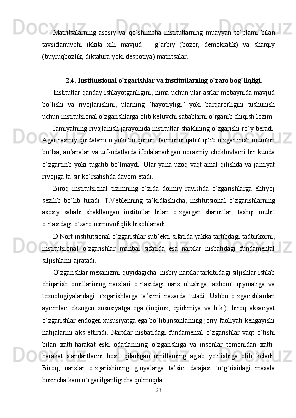 Matritsalarning   asosiy   va   qo`shimcha   institutlarning   muayyan   to`plami   bilan
tavsiflanuvchi   ikkita   xili   mavjud   –   g`arbiy   (bozor,   demokratik)   va   sharqiy
(buyruqbozlik, diktatura yoki despotiya) matritsalar.
2. 4. Institutsional o`zgarishlar va institutlarning o`zaro bog`liqligi .
Institutlar qanday ishlayotganligini, nima uchun ular asrlar mobaynida mavjud
bo`lishi   va   rivojlanishini,   ularning   “hayotiyligi”   yoki   barqarorligini   tushunish
uchun institutsional o`zgarishlarga olib keluvchi sabablarni o`rganib chiqish lozim.
Jamiyatning rivojlanish jarayonida institutlar shaklining o`zgarishi ro`y beradi.
Agar rasmiy qoidalarni u yoki bu qonun, farmonni qabul qilib o`zgartirish mumkin
bo`lsa, an’analar va urf-odatlarda ifodalanadigan norasmiy cheklovlarni bir kunda
o`zgartirib yoki   tugatib  bo`lmaydi.  Ular  yana  uzoq  vaqt  amal   qilishda  va  jamiyat
rivojiga ta’sir ko`rsatishda davom etadi.
Biroq   institutsional   tizimning   o`zida   doimiy   ravishda   o`zgarishlarga   ehtiyoj
sezilib   bo`lib   turadi.   T.Veblenning   ta’kidlashicha,   institutsional   o`zgarishlarning
asosiy   sababi   shakllangan   institutlar   bilan   o`zgargan   sharoitlar,   tashqi   muhit
o`rtasidagi o`zaro nomuvofiqlik hisoblanadi.
D.Nort institutsional o`zgarishlar sub’ekti sifatida yakka tartibdagi tadbirkorni,
institutsional   o`zgarishlar   manbai   sifatida   esa   narxlar   nisbatidagi   fundamental
siljishlarni ajratadi.
O`zgarishlar mexanizmi quyidagicha: nisbiy narxlar tarkibidagi siljishlar ishlab
chiqarish   omillarining   narxlari   o`rtasidagi   narx   ulushiga,   axborot   qiymatiga   va
texnologiyalardagi   o`zgarishlarga   ta’sirni   nazarda   tutadi.   Ushbu   o`zgarishlardan
ayrimlari   ekzogen   xususiyatga   ega   (inqiroz,   epidimiya   va   h.k.),   biroq   aksariyat
o`zgarishlar endogen xususiyatga ega bo`lib,insonlarning joriy faoliyati kengayishi
natijalarini   aks   ettiradi.   Narxlar   nisbatidagi   fundamental   o`zgarishlar   vaqt   o`tishi
bilan   xatti-harakat   eski   odatlarining   o`zgarishiga   va   insonlar   tomonidan   xatti-
harakat   standartlarini   hosil   qiladigan   omillarning   aglab   yetilishiga   olib   keladi.
Biroq,   narxlar   o`zgarishining   g`oyalarga   ta’siri   darajasi   to`g`risidagi   masala
hozircha kam o`rganilganligicha qolmoqda.
23