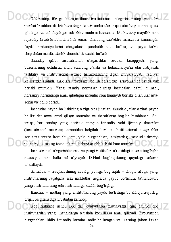 D.Nortning   fikriga   ko`ra,mafkura   institutsional   o`zgarishlarning   yana   bir
manbai hisoblanadi. Mafkura deganda u insonlar ular orqali atrofdagi olamni qabul
qiladigan va baholaydigan sub’ektiv modelni tushunadi. Mafkuraviy mayillik ham
iqtisodiy   hisob-kitoblardan   holi   emas:   olamning   sub’ektiv   manzarasi   kimningdir
foydali   imkoniyatlarini   chegaalashi   qanchalik   katta   bo`lsa,   uni   qayta   ko`rib
chiqishdan manfaatdorlik shunchalik kuchli bo`ladi.
Shunday   qilib,   institutsional   o`zgarishlar   texnika   taraqqiyoti,   yangi
bozorlarning   ochilishi,   aholi   sonining   o`sishi   va   hokazolar,ya’ni   ular   natijasida
tashkiliy   va   institutsional   o`zaro   hamkorlikning   ilgari   muvafaqiyatli   faoliyat
ko`rsatgan   alohida   shakllari   “foydasiz”   bo`lib   qoladigan   jarayonlar   oqibatida   yuz
berishi   mumkin.   Yangi   rasmiy   normalar   o`rniga   boshqalari   qabul   qilinadi,
norasmiy normalarga amal qiladigan insonlar soni kamayib borishi bilan ular asta-
sekin yo`qolib boradi. 
Institutlar   paydo  bo`lishining   o`ziga   xos   jihatlari   shundaki,   ular   o`zlari   paydo
bo`lishidan   avval   amal   qilgan   normalar   va   sharoitlarga   bog`liq   hisoblanadi.   Shu
tariqa,   har   qanday   yangi   institut,   mavjud   iqtisodiy   yoki   ijtimoiy   sharoitlar
(institutsional   matritsa)   tomonidan   belgilab   beriladi.   Institutsional   o`zgarishlar
sezilarsiz   tarzda   kechishi   ham,   yoki   o`zgarishlar,   jamiyatdagi   mavjud   ijtimoiy-
iqtisodiy tizimning tezda takomillashuviga olib kelishi ham mumkin.
Institutsional o`zgarishlar eski va yangi institutlar o`rtasidagi o`zaro bog`liqlik
xususiyati   ham   katta   rol   o`ynaydi.   D.Nort   bog`liqlikning   quyidagi   turlarini
ta’kidlaydi:
Birinchisi   –   rivojlanishning   avvalgi   yo`liga   bog`liqlik   –   chuqur   aloqa,   yangi
institutlarning   faqatgina   eski   institutlar   negizida   paydo   bo`lishini   ta’minlovchi
yangi institutlarning eski institutlarga kuchli bog`liqligi.
Ikinchisi   –   mutlaq   yangi   institutlarning   paydo   bo`lishiga   bo`shliq   mavjudligi
orqali belgilanadigan nisbatan kamroq.
Bog`liqlikning   ushbu   ikki   xili   evolyutsion   xususiyatga   ega,   chunki   eski
institutlardan   yangi   institutlarga   o`tishda   izchillikka   amal   qilinadi.   Evolyutsion
o`zgarishlar   jiddiy   iqtisodiy   larzalar   sodir   bo`lmagan   va   ularning   jahon   ishlab
24 