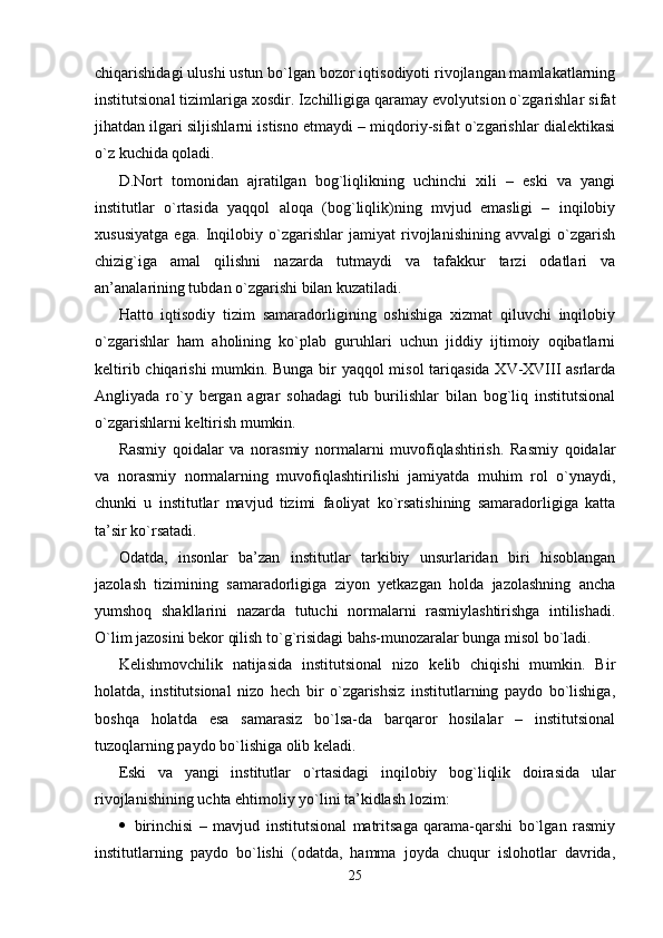 chiqarishidagi ulushi ustun bo`lgan bozor iqtisodiyoti rivojlangan mamlakatlarning
institutsional tizimlariga xosdir. Izchilligiga qaramay evolyutsion o`zgarishlar sifat
jihatdan ilgari siljishlarni istisno etmaydi – miqdoriy-sifat o`zgarishlar dialektikasi
o`z kuchida qoladi.
D.Nort   tomonidan   ajratilgan   bog`liqlikning   uchinchi   xili   –   eski   va   yangi
institutlar   o`rtasida   yaqqol   aloqa   (bog`liqlik)ning   mvjud   emasligi   –   inqilobiy
xususiyatga   ega.   Inqilobiy   o`zgarishlar   jamiyat   rivojlanishining   avvalgi   o`zgarish
chizig`iga   amal   qilishni   nazarda   tutmaydi   va   tafakkur   tarzi   odatlari   va
an’analarining tubdan o`zgarishi bilan kuzatiladi.
H atto   iqtisodiy   tizim   samaradorligining   oshishiga   xizmat   qiluvchi   inqilobiy
o`zgarishlar   ham   aholining   ko`plab   guruhlari   uchun   jiddiy   ijtimoiy   oqibatlarni
keltirib chiqarishi  mumkin. Bunga bir yaqqol misol  tariqasida XV-XVIII asrlarda
Angliyada   ro`y   bergan   agrar   sohadagi   tub   burilishlar   bilan   bog`liq   institutsional
o`zgarishlarni keltirish mumkin.
Rasmiy   qoidalar   va   norasmiy   normalarni   muvofiqlashtirish.   Rasmiy   qoidalar
va   norasmiy   normalarning   muvofiqlashtirilishi   jamiyatda   muhim   rol   o`ynaydi,
chunki   u   institutlar   mavjud   tizimi   faoliyat   ko`rsatishining   samaradorligiga   katta
ta’sir ko`rsatadi.
Odatda,   insonlar   ba’zan   institutlar   tarkibiy   unsurlaridan   biri   hisoblangan
jazolash   tizimining   samaradorligiga   ziyon   yetkazgan   holda   jazolashning   ancha
yumshoq   shakllarini   nazarda   tutuchi   normalarni   rasmiylashtirishga   intilishadi.
O`lim jazosini bekor qilish to`g`risidagi bahs-munozaralar bunga misol bo`ladi.
Kelishmovchilik   natijasida   institutsional   nizo   kelib   chiqishi   mumkin.   Bir
holatda,   institutsional   nizo   hech   bir   o`zgarishsiz   institutlarning   paydo   bo`lishiga,
boshqa   holatda   esa   samarasiz   bo`lsa-da   barqaror   hosilalar   –   institutsional
tuzoqlarning paydo bo`lishiga olib keladi.
Eski   va   yangi   institutlar   o`rtasidagi   inqilobiy   bog`liqlik   doirasida   ular
rivojlanishining uchta ehtimoliy yo`lini ta’kidlash lozim:
 birinchisi   –   mavjud   institutsional   matritsaga   qarama-qarshi   bo`lgan   rasmiy
institutlarning   paydo   bo`lishi   (odatda,   hamma   joyda   chuqur   islohotlar   davrida,
25
