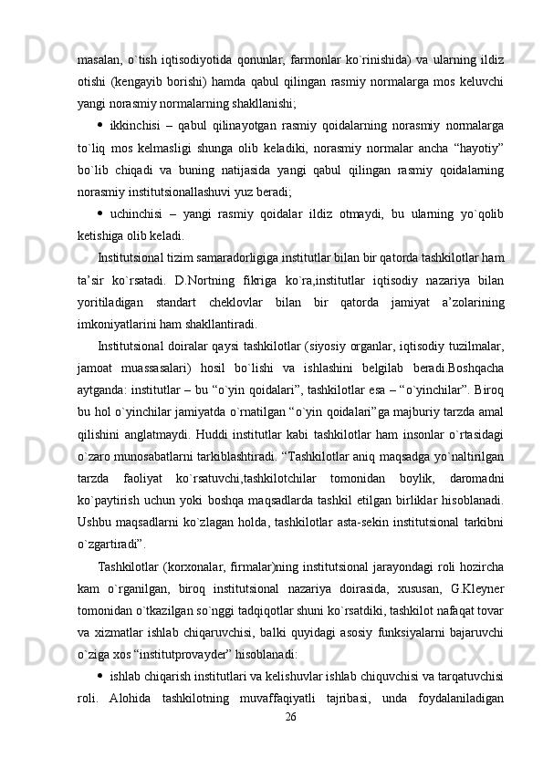 masalan,   o`tish   iqtisodiyotida   qonunlar,   farmonlar   ko`rinishida)   va   ularning   ildiz
otishi   (kengayib   borishi)   hamda   qabul   qilingan   rasmiy   normalarga   mos   keluvchi
yangi norasmiy normalarning shakllanishi;
 ikkinchisi   –   qabul   qilinayotgan   rasmiy   qoidalarning   norasmiy   normalarga
to`liq   mos   kelmasligi   shunga   olib   keladiki,   norasmiy   normalar   ancha   “hayotiy”
bo`lib   chiqadi   va   buning   natijasida   yangi   qabul   qilingan   rasmiy   qoidalarning
norasmiy institutsionallashuvi yuz beradi;
 uchinchisi   –   yangi   rasmiy   qoidalar   ildiz   otmaydi,   bu   ularning   yo`qolib
ketishiga olib keladi.
Institutsional tizim samaradorligiga institutlar bilan bir qatorda tashkilotlar ham
ta’sir   ko`rsatadi.   D.Nortning   fikriga   ko`ra,institutlar   iqtisodiy   nazariya   bilan
yoritiladigan   standart   cheklovlar   bilan   bir   qatorda   jamiyat   a’zolarining
imkoniyatlarini ham shakllantiradi.
Institutsional  doiralar qaysi  tashkilotlar (siyosiy organlar, iqtisodiy tuzilmalar,
jamoat   muassasalari)   hosil   bo`lishi   va   ishlashini   belgilab   beradi.Boshqacha
aytganda: institutlar – bu “o`yin qoidalari”, tashkilotlar esa – “o`yinchilar”. Biroq
bu hol o`yinchilar jamiyatda o`rnatilgan “o`yin qoidalari”ga majburiy tarzda amal
qilishini   anglatmaydi.   Huddi   institutlar   kabi   tashkilotlar   ham   insonlar   o`rtasidagi
o`zaro munosabatlarni tarkiblashtiradi. “Tashkilotlar aniq maqsadga yo`naltirilgan
tarzda   faoliyat   ko`rsatuvchi,tashkilotchilar   tomonidan   boylik,   daromadni
ko`paytirish   uchun   yoki   boshqa   maqsadlarda   tashkil   etilgan   birliklar   hisoblanadi.
Ushbu   maqsadlarni   ko`zlagan   holda,   tashkilotlar   asta-sekin   institutsional   tarkibni
o`zgartiradi”.
Tashkilotlar  (korxonalar, firmalar)ning institutsional  jarayondagi  roli  hozircha
kam   o`rganilgan,   biroq   institutsional   nazariya   doirasida,   xususan,   G.Kleyner
tomonidan o`tkazilgan so`nggi tadqiqotlar shuni ko`rsatdiki, tashkilot nafaqat tovar
va   xizmatlar   ishlab   chiqaruvchisi,   balki   quyidagi   asosiy   funksiyalarni   bajaruvchi
o`ziga xos “institutprovayder” hisoblanadi:
 ishlab chiqarish institutlari va kelishuvlar ishlab chiquvchisi va tarqatuvchisi
roli.   Alohida   tashkilotning   muvaffaqiyatli   tajribasi,   unda   foydalaniladigan
26 