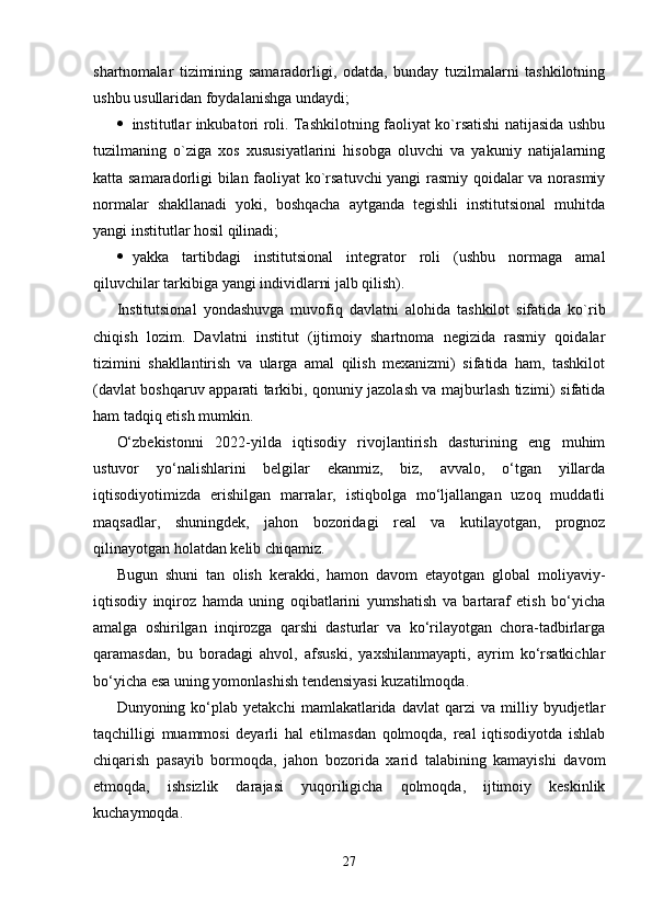 shartnomalar   tizimining   samaradorligi,   odatda,   bunday   tuzilmalarni   tashkilotning
ushbu usullaridan foydalanishga undaydi;
 institutlar inkubatori roli. Tashkilotning faoliyat ko`rsatishi natijasida ushbu
tuzilmaning   o`ziga   xos   xususiyatlarini   hisobga   oluvchi   va   yakuniy   natijalarning
katta samaradorligi bilan faoliyat ko`rsatuvchi yangi rasmiy qoidalar va norasmiy
normalar   shakllanadi   yoki,   boshqacha   aytganda   tegishli   institutsional   muhitda
yangi institutlar hosil qilinadi;
 yakka   tartibdagi   institutsional   integrator   roli   (ushbu   normaga   amal
qiluvchilar tarkibiga yangi individlarni jalb qilish).
Institutsional   yondashuvga   muvofiq   davlatni   alohida   tashkilot   sifatida   ko`rib
chiqish   lozim.   Davlatni   institut   (ijtimoiy   shartnoma   negizida   rasmiy   qoidalar
tizimini   shakllantirish   va   ularga   amal   qilish   mexanizmi)   sifatida   ham,   tashkilot
(davlat boshqaruv apparati tarkibi, qonuniy jazolash va majburlash tizimi) sifatida
ham tadqiq etish mumkin.
O‘zbekistonni   2022-yilda   iqtisodiy   rivojlantirish   dasturining   eng   muhim
ustuvor   yo‘nalishlarini   belgilar   ekanmiz,   biz,   avvalo,   o‘tgan   yillarda
iqtisodiyotimizda   erishilgan   marralar,   istiqbolga   mo‘ljallangan   uzoq   muddatli
maqsadlar,   shuningdek,   jahon   bozoridagi   real   va   kutilayotgan,   prognoz
qilinayotgan holatdan kelib chiqamiz.
Bugun   shuni   tan   olish   kerakki,   hamon   davom   etayotgan   global   moliyaviy-
iqtisodiy   inqiroz   hamda   uning   oqibatlarini   yumshatish   va   bartaraf   etish   bo‘yicha
amalga   oshirilgan   inqirozga   qarshi   dasturlar   va   ko‘rilayotgan   chora-tadbirlarga
qaramasdan,   bu   boradagi   ahvol,   afsuski,   yaxshilanmayapti,   ayrim   ko‘rsatkichlar
bo‘yicha esa uning yomonlashish tendensiyasi kuzatilmoqda.
Dunyoning  ko‘plab  yetakchi   mamlakatlarida   davlat   qarzi   va  milliy  byudjetlar
taqchilligi   muammosi   deyarli   hal   etilmasdan   qolmoqda,   real   iqtisodiyotda   ishlab
chiqarish   pasayib   bormoqda,   jahon   bozorida   xarid   talabining   kamayishi   davom
etmoqda,   ishsizlik   darajasi   yuqoriligicha   qolmoqda,   ijtimoiy   keskinlik
kuchaymoqda.
27