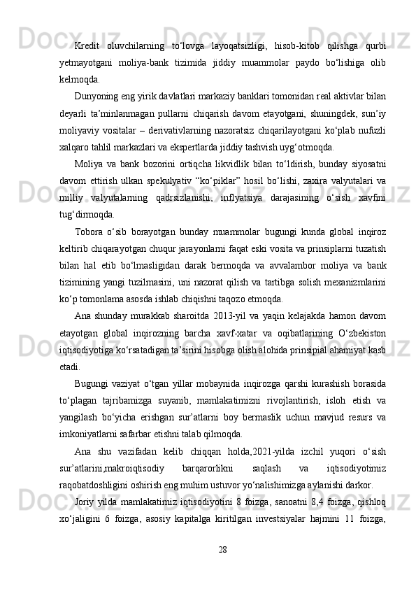 Kredit   oluvchilarning   to‘lovga   layoqatsizligi,   hisob-kitob   qilishga   qurbi
yetmayotgani   moliya-bank   tizimida   jiddiy   muammolar   paydo   bo‘lishiga   olib
kelmoqda.
Dunyoning eng yirik davlatlari markaziy banklari tomonidan real aktivlar bilan
deyarli   ta’minlanmagan   pullarni   chiqarish   davom   etayotgani,   shuningdek,   sun’iy
moliyaviy   vositalar   –   derivativlarning   nazoratsiz   chiqarilayotgani   ko‘plab   nufuzli
xalqaro tahlil markazlari va ekspertlarda jiddiy tashvish uyg‘otmoqda.
Moliya   va   bank   bozorini   ortiqcha   likvidlik   bilan   to‘ldirish,   bunday   siyosatni
davom   ettirish   ulkan   spekulyativ   “ko‘piklar”   hosil   bo‘lishi,   zaxira   valyutalari   va
milliy   valyutalarning   qadrsizlanishi,   inflyatsiya   darajasining   o‘sish   xavfini
tug‘dirmoqda.
Tobora   o‘sib   borayotgan   bunday   muammolar   bugungi   kunda   global   inqiroz
keltirib chiqarayotgan chuqur jarayonlarni faqat eski vosita va prinsiplarni tuzatish
bilan   hal   etib   bo‘lmasligidan   darak   bermoqda   va   avvalambor   moliya   va   bank
tizimining   yangi   tuzilmasini,   uni   nazorat   qilish   va   tartibga   solish   mexanizmlarini
ko‘p tomonlama asosda ishlab chiqishni taqozo etmoqda.
Ana   shunday   murakkab   sharoitda   2013-yil   va   yaqin   kelajakda   hamon   davom
etayotgan   global   inqirozning   barcha   xavf-xatar   va   oqibatlarining   O‘zbekiston
iqtisodiyotiga ko‘rsatadigan ta’sirini hisobga olish alohida prinsipial ahamiyat kasb
etadi.
Bugungi   vaziyat   o‘tgan   yillar   mobaynida   inqirozga   qarshi   kurashish   borasida
to‘plagan   tajribamizga   suyanib,   mamlakatimizni   rivojlantirish,   isloh   etish   va
yangilash   bo‘yicha   erishgan   sur’atlarni   boy   bermaslik   uchun   mavjud   resurs   va
imkoniyatlarni safarbar etishni talab qilmoqda.
Ana   shu   vazifadan   kelib   chiqqan   holda,2021-yilda   izchil   yuqori   o‘sish
sur’atlarini,makroiqtisodiy   barqarorlikni   saqlash   va   iqtisodiyotimiz
raqobatdoshligini oshirish eng muhim ustuvor yo‘nalishimizga aylanishi darkor.
Joriy   yilda   mamlakatimiz   iqtisodiyotini   8   foizga,   sanoatni   8,4   foizga,   qishloq
xo‘jaligini   6   foizga,   asosiy   kapitalga   kiritilgan   investsiyalar   hajmini   11   foizga,
28
